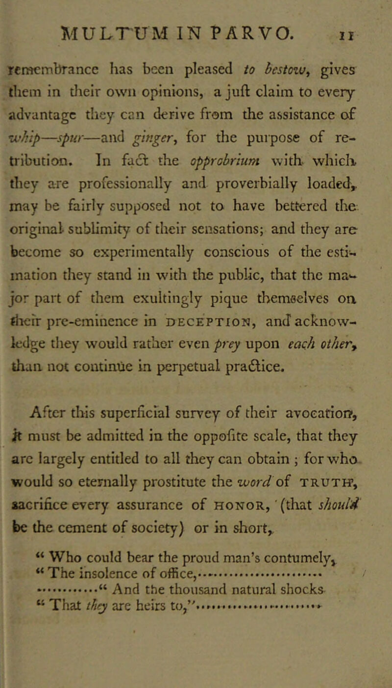 remembrance has been pleased to bestozu^ gives them in tlieir own opinions, a juft claim to every advantage they cen derive from the assistance of zvhip—spur—and ginger, for the purpose of re- tribution. In fadf the opprobrium with which they are professionally and proverbially loaded^ may be fairly supposed not to have bettered the original sublimity of their sensations; and they are become so experimentally conscious of the esti- mation they stand in with the public, that the ma- jor part of them exultingly pique themselves on jheir pre-eminence in deception, and acknow- ledge they would rather even prey upon eaoh othevy than not coutimie in perpetual pradlice. After this superlicral survey of their avoeatiorr, it must be admitted in the oppoftte scale, that they arc largely entitled to all they can obtain ; for who would so eternally prostitute the word oi truth*, sacrifice every assurance of honor, ' (that should be the cement of society) or in short, “ Who could bear the proud man’s contumely, “ The insolence of office, “And the thousand natural shocks “ That they are heirs to,