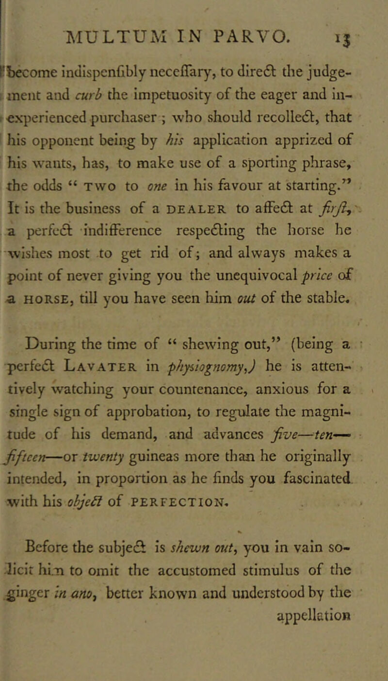 Pbecome indispenfibly neccflary, to diredl the judge- 1 meat and curb the impetuosity of the eager and in- > experienced purchaser ; who should recolledl:, that his opponent being by his application apprized of his wants, has, to make use of a sporting phrase, the odds “ two to one in his favour at starting/’ It is the business of a dealer to affedi at firji^' a perfedi indifference respedling the horse he I wishes most to get rid of; and always makes a ' point of never giving you the unequivocal price of a HORSE, till you have seen liim ou^ of the stable. I During the time of “ shewing out,” (being a perfedt Lavater in phyiiognomyj he is atten- tively watching your countenance, anxious for a single sign of approbation, to regulate the magni- tude of his demand, and advances jive—ten^ Jiftcen—or twenty guineas more than he originally intended, in proportion as he finds you fascinated with his objeSl of perfection. Before the subjedi is shewn out, you in vain so- licit him to omit the accustomed stimulus of the ginger in ano, better known and understood by the appellation