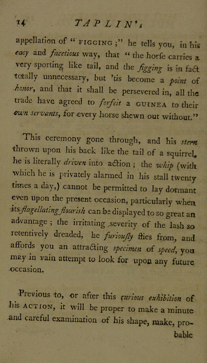 H TJPLIN^s appellation of “ figging he tells you, in his rasy and facetious way, that “ the horfe carries a very sporting like tail, and the figging is in fa£t totally unnecessary, but ’tis become a point of ■honor, and that it shall be persevered in, all the tiade have agreed to forfeit a guinea to their vwn servants, for cveiy horse shewn out without.’* This ceremony gone through, and his stem thrown upon his back like the tail of a squirrel, be is literally driven into adion ; the whip (with which he is privately alarmed in lus stall twenty times a day,) cannot be permitted to lay dormant even upon the present occasion, particularly when -it^fiagellatlngfimrlsh can be displayed to so great an advantage; the irritating .severity of the lash so retentively dreaded, he furloujly flics from, and affords you an attrading specimen of speed, yon may in vain attempt to look for upon any future occasion, ^ Previous to, or after this curious exhibition of Ins ACTION, it will be proper to make a minute and careful examination of his shape, make, pro- bable