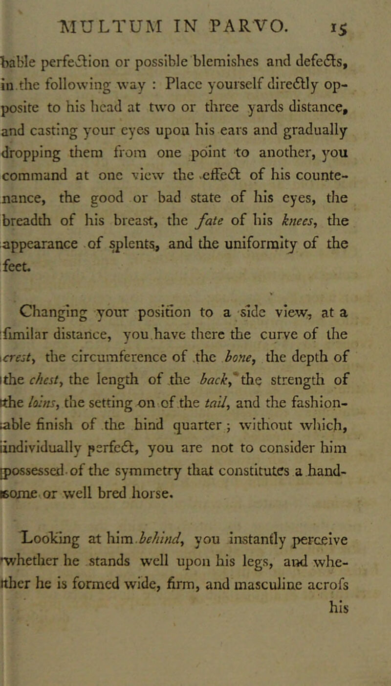 bable perfevSlion or possible blemishes and defe£ls, lu.the following way : Place yourself direftly op- posite to his head at two or three yards distance, and casting your eyes upou his ears and gradually dropping them from one point to another, you command at one view the .effedl of his counte- nance, the good or bad state of his eyes, the breadth of his breast, the fate of his knees, the appearance .of splents, and the uniformity of the feet. > Changing your position to a side view, at a 'funilar distance, you,have there the curve of the \crest, the circumference of .the bone, tire depth of ithe r/ifj/, the length of tire back^^^ strength of ithe loins, the setting on of the tail, and the fashion- ;able finish of the hind quarter; without which, iindividually perfc£I, you are not to consider him [possessed-of the symmetry that constitutes a hand- eome.or well bred horse. Loolcing at \v\vsx behind, you instantly perceive ^whether he stands well upon his legs, and whe- ither he is formed wide, firm, and masculine acrofs his