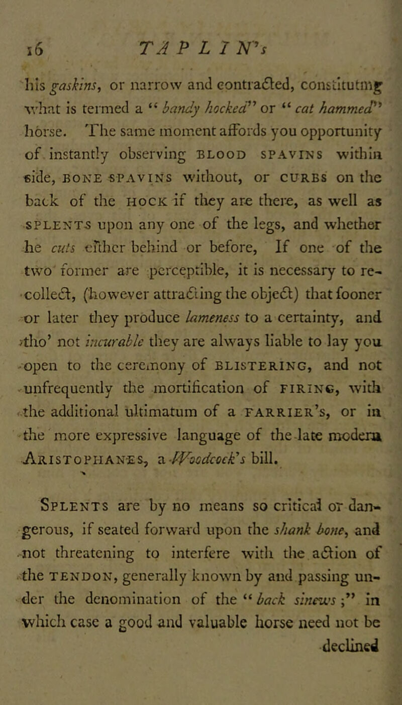 his ^ash'ns, or narrow and contradled, constltutm^ \vhat is termed a “ hocked or “ cat hammed*^ horse. The same moment affords you opportunity of instantly observing blood spavins within elde, BONE spavins without, or curbs on the back of the hock if they are there, as well as SPLENTS upon any one of the legs, and whether he cuts enher behind or before. If one of the two former are perceptible, it is necessary to re- coiled!, (however attradiing the objedl) thatfooner or later they produce lameness to a certainty, and >tho’ not incurable they are always liable to lay you -open to the ceremony of blistering, and not -unfrequently the mortification of firing, with f.the additional ultimatum of a farrier’s, or in the more expressive language of the-late modera Aristophanes, a Woodcock's bill. Splents are by no means so criticai or dan- gerous, if seated forward upon the shank hone, and not threatening to interfere with the adfion of the TENDON, generally known by and passing un- der the denomination of the “ back sinews in which case a good and valuable horse need not be declined