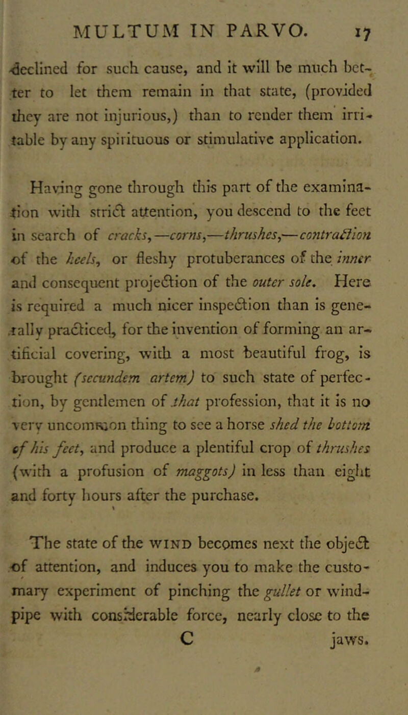 ■declined for such cause, and it will he much bet- ter to let them remain in that state, (provided they are not injurious,) than to render them irri- table by any spirituous or stimulative application. Havdng gone through tills part of the examina- tion with srri(SI attention, you descend to the feet in search of cracks,—corns,—thrushes,—contraiimi of the heels, or fleshy protuberances of the inner and consequent projedlion of the outer sole. Here is required a much nicer inspe6tion than is gene- ,tally practiced, for the invention of forming an ar- tificial covering, with a most beautiful frog, is brought (secundem artem) to such state of perfec- tion, by gentlemen of shat profession, that it is no very uncomKion thing to see a horse shed the bottom if his feet, and produce a plentiful crop of thrushes (with a profusion of maggots) in less than eight and forty hours after the purchase. The state of the wind becomes next the objeil •of attention, and induces you to make the custo- mary experiment of pinching the gullet or wind- pipe with considerable force, nearly close to the C jaws.