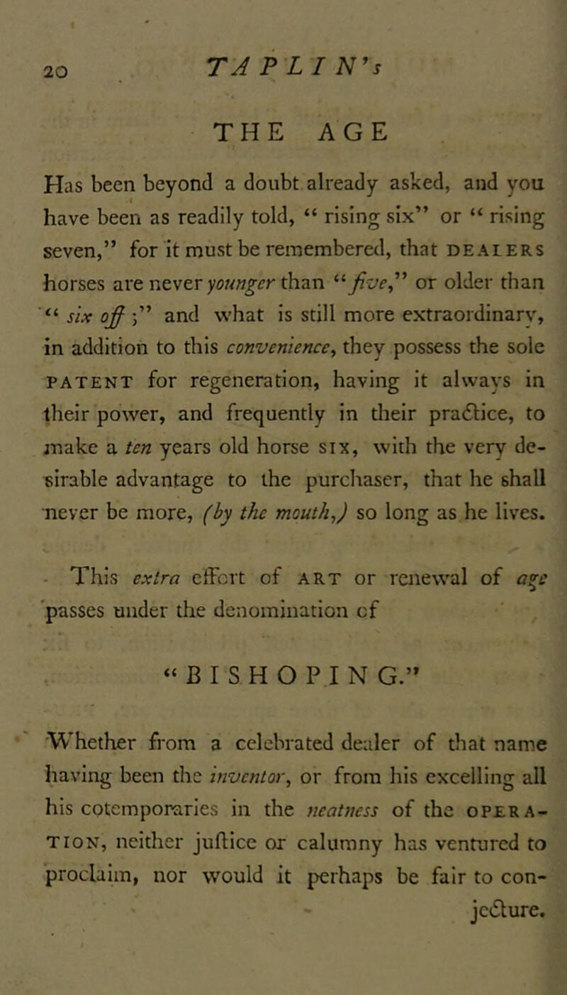 THE AGE Has been beyond a doubt already asked, and you have been as readily told, “ rising six” or “ rising seven,” for it must be remembered, that dealers horses are never than fiveor older than “ six ofi and what is still more extraordinarv, in addition to this convenience^ they possess the sole PATENT for regeneration, having it always in their power, and frequently in their praflice, to make a ten years old horse six, with the very de- sirable advantage to the purchaser, that he shall never be more, (by the mouth,) so long as he lives. . This extra effort of art or renewal of a^c 'passes under the denomination cf “BISHOPIN G.” Whether from a celebrated dealer of that name having been the inventor, or from his excelling all his cotemporaries in the neatness of the opera- tion, neither juftice or calumny has ventured to proclaim, nor would it perhaps be fair to con-