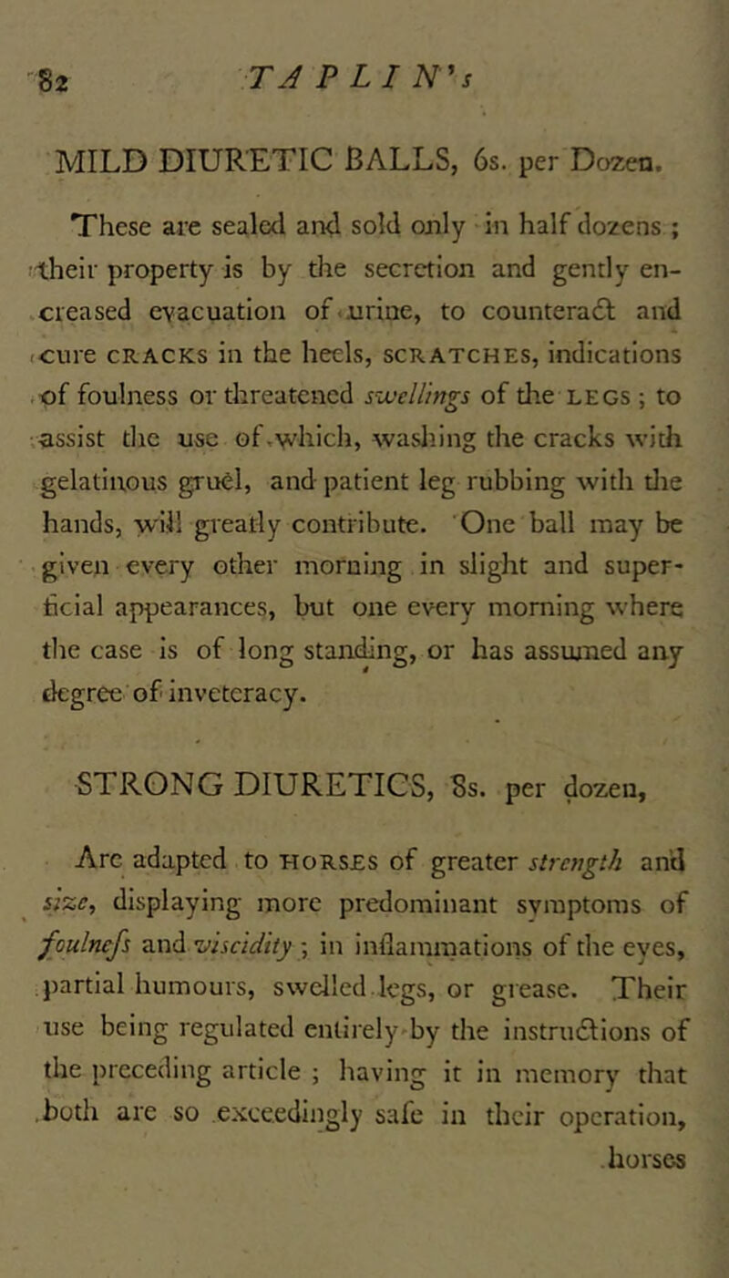 MILD DIURETIC BALLS, 6s. per Dozen. These are sealed and sold only • in half dozens ; their property is by the secretion and gently en- .creased evacuation of.urine, to counteradl and icure CRACKS in the heels, scratches, indications .of foulness or threatened svjellings of the legs ; to vn.ssist tlie use of .which, wasliing the cracks witli gelatinous gruCl, and patient leg rubbing with tire hands, will greatly contribute. 'One ball may be . given every other morning in slight and super- ficial appearances, but one every morning where the case is of long standing, or has assmned any degree of inveteracy. STRONG DIURETICS, Ss. per dozen, Arc adapted to horses of greater strength an’d size, displaying more predominant symptoms of foulncfs viscidity in inflammations of the eyes, partial humours, swelled.legs, or grease. Their use being regulated entirely^by the instrudlions of the preceding article ; having it in memory that both are so exceedingly safe in their operation, horses