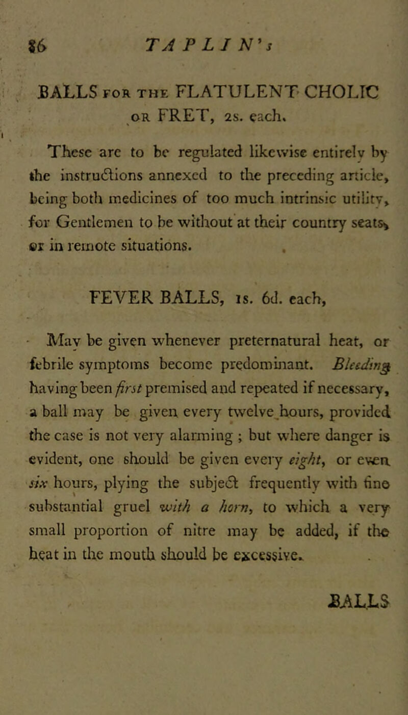 BAILS FOR THE FLATULENT CHOLIC OR FRET, 2s. each. These arc to be regulated likewise entirely by »he instrueSlions annexed to the preceding article, being both medicines of too much intrinsic utility, for Gentlemen to be without at their country seatsy ©r in remote situations. , FEVER BALLS, is, 6d. each, - May be given whenever preternatural heat, or febrile symptoms become predominant. Bleeding having been premised and repeated if necessary, a ball may be given, every tvvelve,bours, provided the case is not very alarming ; but wliere danger is evident, one should be given every eight, or even six hours, plying the subje61 frequently with tine substantial gruel with a horn, to which a very small proportion of nitre may be added, if the heat in tire mouth should be excessive.^
