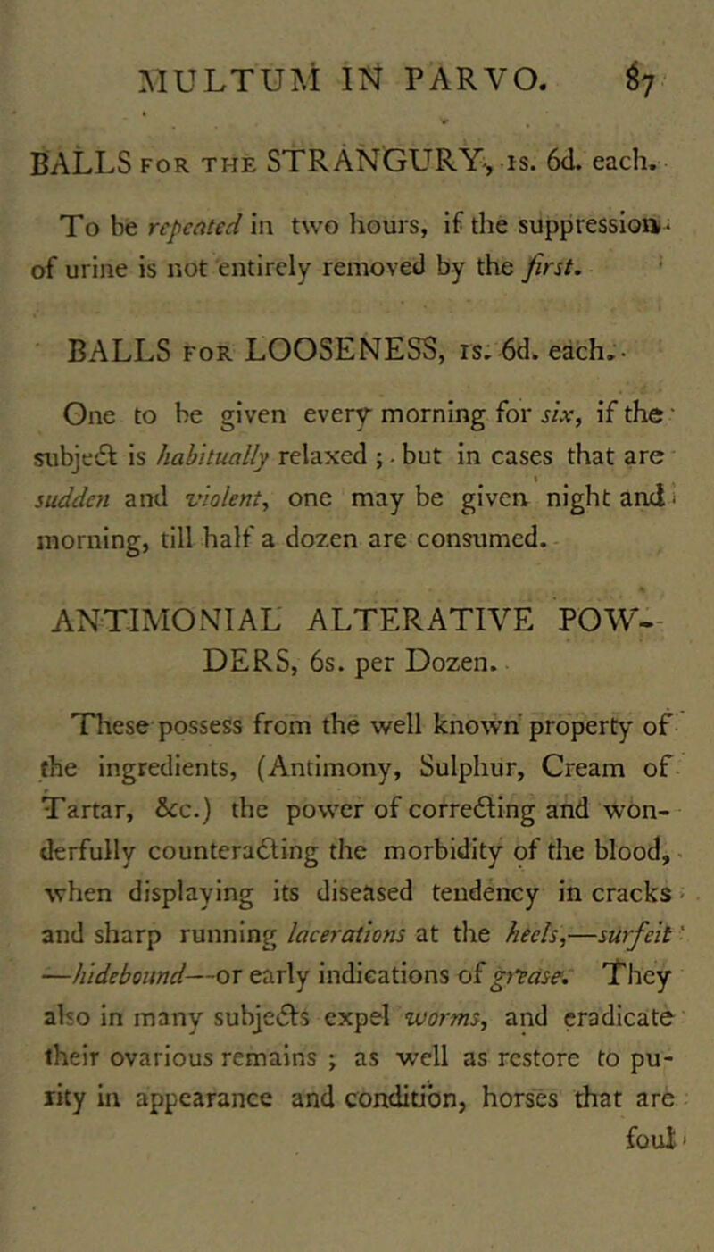 BALLS FOR THE STRANGL^RY-, IS. 6<L each. To be repeated in two hours, if the suppression- of urine is not entirely removed by the first. BALLS FOR LOOSENESS, is. 6d. each.- One to be given every morning for six, if the • subject is habitually relaxed ; - but in cases that are t sudden and violent, one maybe given night and i morning, till half a dozen are consumed. ANTIMONIAL ALTERATIVE POW- DERS, 6s. per Dozen. These possess from the well known* property of the ingredients, (Antimony, Sulphur, Cream of Tartar, &cc.) the power of corredling and won- derfully countcrafting the morbidity of the blood, - when displaying its diseased tendency in cracks ■ and sharp running lacerations at the heels,—surfeit ' —hidebound—or early indications of gj^ase. They also in many subjedls expel worms, and eradicate their ovarious remains ; as well as restore to pu- rity in appearance and condition, horses that are foui'