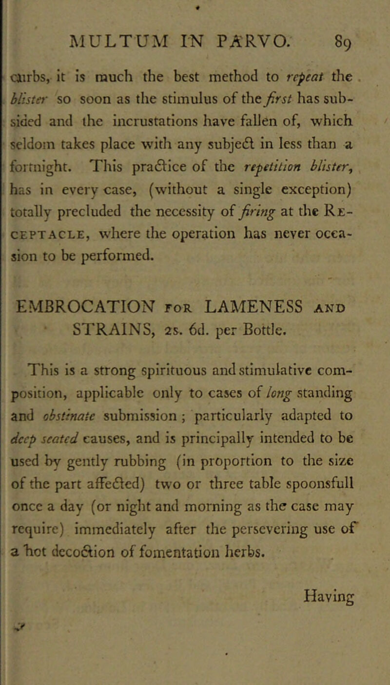 Oirbs, It is much the best method to repeat the . blister so soon as the stimulus of the first has sub- sided and the incrustations have fallen of, which seldom takes place with any subjedl in less than a fortnight. This praftice of the repetition blister^ has in every case, (without a single exception) totally precluded the necessity of firing at the Re- ceptacle, where the operation has never occa- sion to be performed. EMBROCATION for LAMENESS and STRAINS, 2s. 6d. per Bottle. This Is a strong spirituous and stimulative com- position, applicable only to cases of long standing and obstinate submission ; particularly adapted to deep seated causes, and is principally intended to be used by gently rubbing (in proportion to the size of the part affeiled) two or three table spoonsfull once a day (or night and morning as the case may require) immediately after the persevering use o€ a hot dccoftion of fomentation herbs. Having