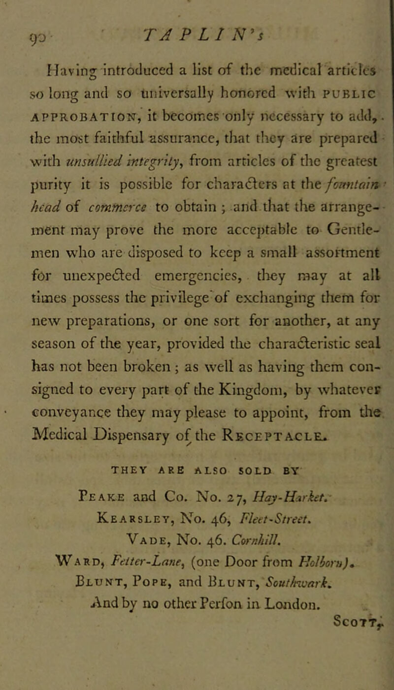 tp Havins introduced a list of the medical articles so long and so iiniversally honored with public APPROBATION, it becomes only necessary to add,, the most faithful assurance, that they are prepared w’ith unsullied integrlly^ from articles of the greatest purity it is possible for chara<51;ers at the fomitain > head of commerce to obtain ; and that the arrange- ment may prove the more acceptable to Gentle- men w'ho are disposed to keep a small assortment for unexpedfed emergencies, tliey may at all times possess the privilege of exchanging them for new preparations, or one sort for another, at any season of the year, provided the charadleristic seal has not been broken; as well as having them con- signed to every part of the Kingdom, by whatever conveyance they may please to appoint, from the Medical Dispensary of the Receptacleu THEY ARE ALSO SOLD BY Peake and Co. No. 27, Haj-H^rket.- Kearsley, No. 46, Fleet-Street. Vade, No. 46. Cornhill. Ward, Fetter-Lane^ (one Door from Floliorn)* Blunt, Pope, and Blunt, Sout/nuark. And by no other Perfon in London. ScOTTy