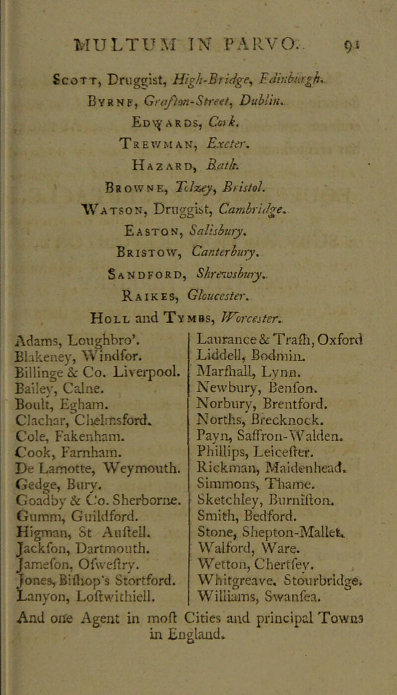 Scott, Drugsjist, High-Bridge^ Edinburgh^. Byrnf, Grafion-Streei,, Dublin. Edv^’Ards, Coik. Trev/man, Exeter. Hazard, Rat It. Browne, Tilzey^ Bristol. IV ATSON, Druggist, Cambridge. Easton, Salisbury. Bristow, Canterbury. Sandford, Shrenosbwy.. R A IKES, Gloucester. Holl and Tv mbs, Worcester.. Adams, Lmighbro’. Bbkeney, Windfor. Billinge &: Co. Livei-pool. Bailey, Caine. Boult, Egham. Clachar, Ciielmsford. Cole, Fakenham. Cook, Famham. De Lamotte, Weymouth. Gedge, Bury. Goadby & C‘o. Sherborne. Gumm, Guildford. Higman, St Aufteil. Jackfon, Dartmouth. Jamefon, Ofweftry. Jones, Billiop's Stortford. jLanyon, Loftwithiell. Laurance&: Trafli, Oxford Liddell, Bodmin. Marfhall, Lynn. New'bury, Benfon. Norbury, Brentford. Norths, Brecknock. Payn, Safrron-\Valden. Phillips, Leicefter. Rickman, Maidenhead. Simmons, Tliame. Sketchiey, Burnillon, Smith, Bedford. Stone, Shepton-Mallefc. Walford, Ware. Wetton, Chertfey. . Whitgreave. Stourbridge, Williams, Swanfea. And one Agent in mofl Cities and principal Towns . in England.