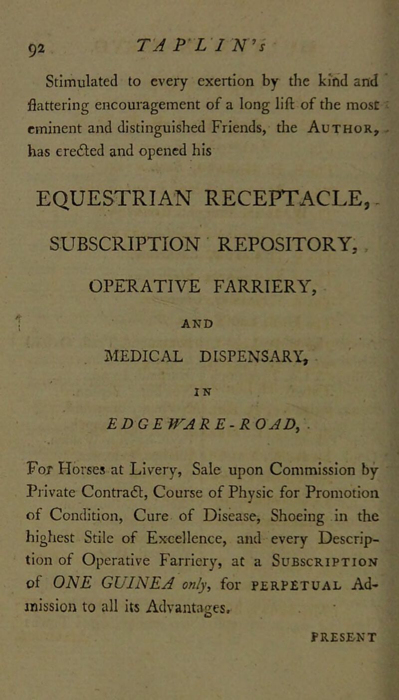 T'A P^L I N ’i Stimulated to every exertion by the kind and flattering encouragement of a long lift of the most eminent and distinguished Friends, the Author, has ere61;ed and opened his EQUESTRIAN RECEPTACLE,. SUBSCRIPTION REPOSITORY,. OPERATIVE FARRIERY, AND MEDICAL DISPENSARY, IN EDGEWARE-ROJD, . For Horses at Livery, Sale upon Commission by Private Contra£t, Course of Physic for Promotion of Condition, Cure of Disease, Shoeing in the highest Stile of Excellence, and every Descrip- tion of Operative Farriery, at a Subscription of ONE GUINEA only, for perpetual Ad- mission to all its Advantages. PRESENT