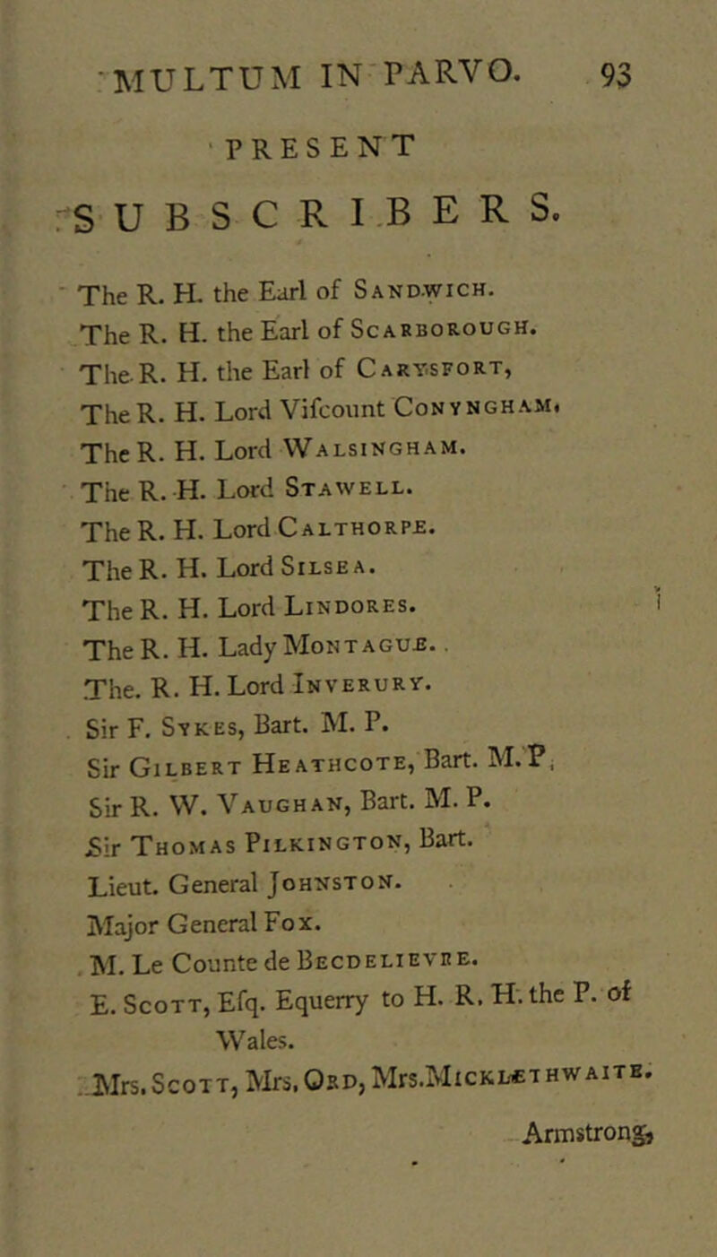 ■ present S U B S C R I.B E R S. The R. H. the Earl of Sandwich. The R. H. the Earl of Scarborough. The R. H. the Earl of Cart.sfort, TheR. H. Lord Vifcoiint Convngham, ThcR. H. Lord VValsingham. The R. H. Lord Stawell. The R. H. Lord Calthorpe. TheR. H. LordSiLSEA. The R. H. Lord Lindores. TheR. H. Lady Montague. . The. R. H. Lord Inverurt. Sir F. Sykes, Bart. M. P. Sir Gilbert Heathcote, Bart. M.P^ Sir R. W. Vaughan, Bart. M. P. Sir Thomas Pilkington, Bart. Lieut. General Johnston. Major General Fox. .M. Le Counte de Becdelievre. E. Scott, Efq. Equerry to H. R. H; the P. of Wales. I-Mrs. Scott, Mrs. OsD,Mrs.MicKLCTHWAiTB. -Armstrong,