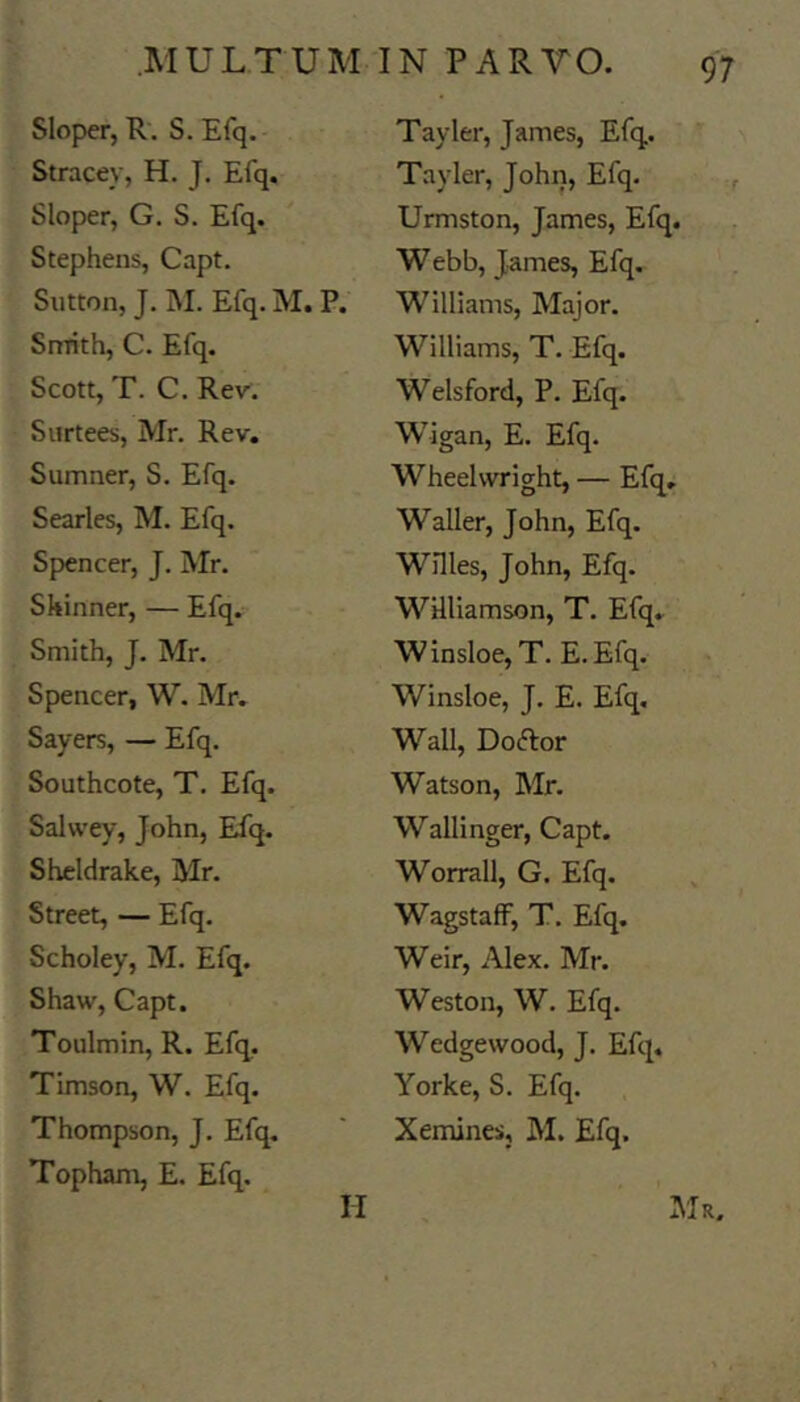 Slop>er, R. S. Efq. Stracey, H. J. Efq. Sloper, G. S. Efq. Stephens, Capt. Sutton, J. M. Efq. M. P. Snrith, C. Efq. Scott, T. C. Rev. Surtees, Mr. Rev. Sumner, S. Efq. Searles, M. Efq. Spencer, J. Mr. Skinner, — Efq. Smith, J. Mr. Spencer, W. Mr. Sayers, — Efq. Southcote, T. Efq. Salwey, John, Efq. Sheldrake, Mr. Street, — Efq. Scholey, M. Efq. Shaw, Capt. Toulmin, R. Efq. Timson, W. Efq. Thompson, J. Efq. Topham, E. Efq. Tayler, James, Efq. Tayler, John, Efq. Urmston, James, Efq. Webb, James, Efq. Williams, Major. Williams, T. Efq. Welsford, P. Efq. Wigan, E. Efq. Wheelwright, — Efq. Waller, John, Efq. Willes, John, Efq. Williamson, T. Efq. W insloe, T. E. Efq. Winsloe, J. E. Efq. Wall, Doftor Watson, Mr. Wallinger, Capt. Worrall, G. Efq. WagstafF, T, Efq. Weir, Alex. Mr. Weston, W. Efq. Wedgewood, J. Efq. Yorke, S. Efq. Xeminesj M. Efq. INIr. II