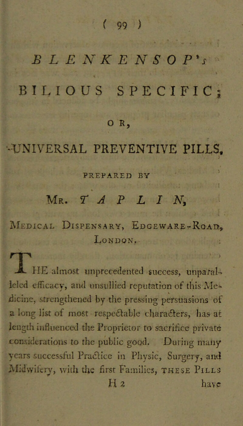 BLENKENSOP's BII. lOUS SPECIFIC; O R, •--UNIVERSAL PREVENTIVE PILLS. PREPARED BY Mr. T J P L I N, ]\Iedical Dispensary, Edgeware-Road, London, HE almost unprecedented success, unparal- leled clTicacy, and unsullied reputation of this Ale- dicinc, strengthened by the pressing persuasions of a long list of most respcdtable charadfers, has at length influenced the Proprietor to sacrifice private considerations to the public good. During many years successfid Pra»flicc in Physic, Surgery, and Alldwitcry, with the first Families, these Piles H2 have