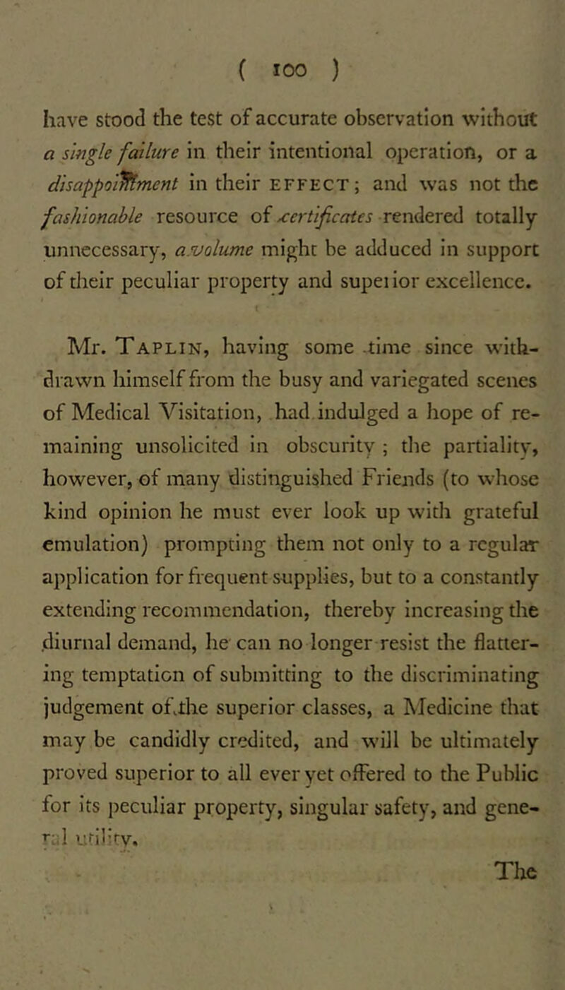 have stood the test of accurate observation without a single failure in tlieir intentional operation, or a disappoilltmcnt in their effect; and was not the fashionable resource of certificates rendered totally unnecessary, a.volume might be adduced in support of their peculiar property and supeiior excellence. Mr. Taplin, having some .time since with- drawn himself from the busy and variegated scenes of Medical Visitation, had indulged a hope of re- maining unsolicited in obscurity ; the partiality, however, of many distinguished Friends (to whose kind opinion he must ever look up with grateful emulation) prompting them not only to a regular application for frequent supplies, but to a constantly extending recommendation, thereby increasing the .diurnal demand, he can no longer resist the flatter- ing temptation of submitting to the discriminating judgement oFthe superior classes, a Medicine that may be candidly credited, and will be ultimately proved superior to all ever yet offered to the Public for its peculiar property, singular safety, and gene- ral urility. The X