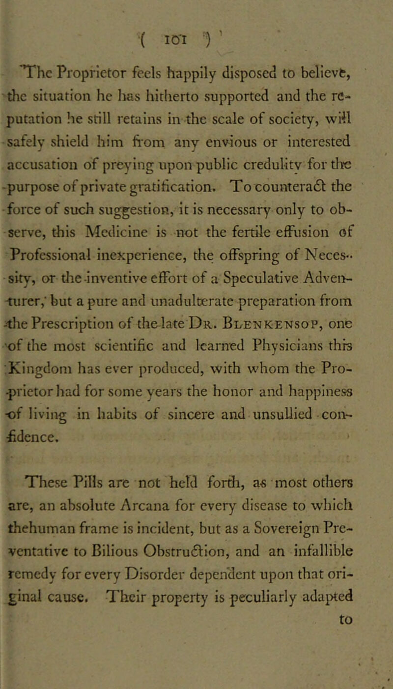 '{ lo-i r The Proprietor feels happily disposed to believfc, the situation he has hitherto supported and the re- putation lie still retains in the scale of society, will safely shield him horn any envious or interested accusation of preying upon public credulity for the -purpose of private gratification. To counteracSt the force of such suggestion, it is necessary only to ob- serve, this Medicine is not the fertile effusion of Professional inexperience, the offspring of Neces- sity, or the-inventive effort of a Speculative Adven- -turer,' but a pure and unaduleerate preparation from 4he Prescription of thelate DR. Bi/Enkensop, one 'of the most scientific and learned Physicians this :Kingdom has ever produced, with whom the Pro- -prietor had for some years the honor and happiness •of living in habits of sincere and unsullied con- fidence. These Pills are not held forth, as most others are, an absolute Arcana for every disease to which thehuman frame is incident, but as a Sovereign Pre- ventative to Bilious Obstruflion, and an infallible remedy for every Disorder dependent upon that ori- ginal cause. Their property is peculiarly ada^Xed to
