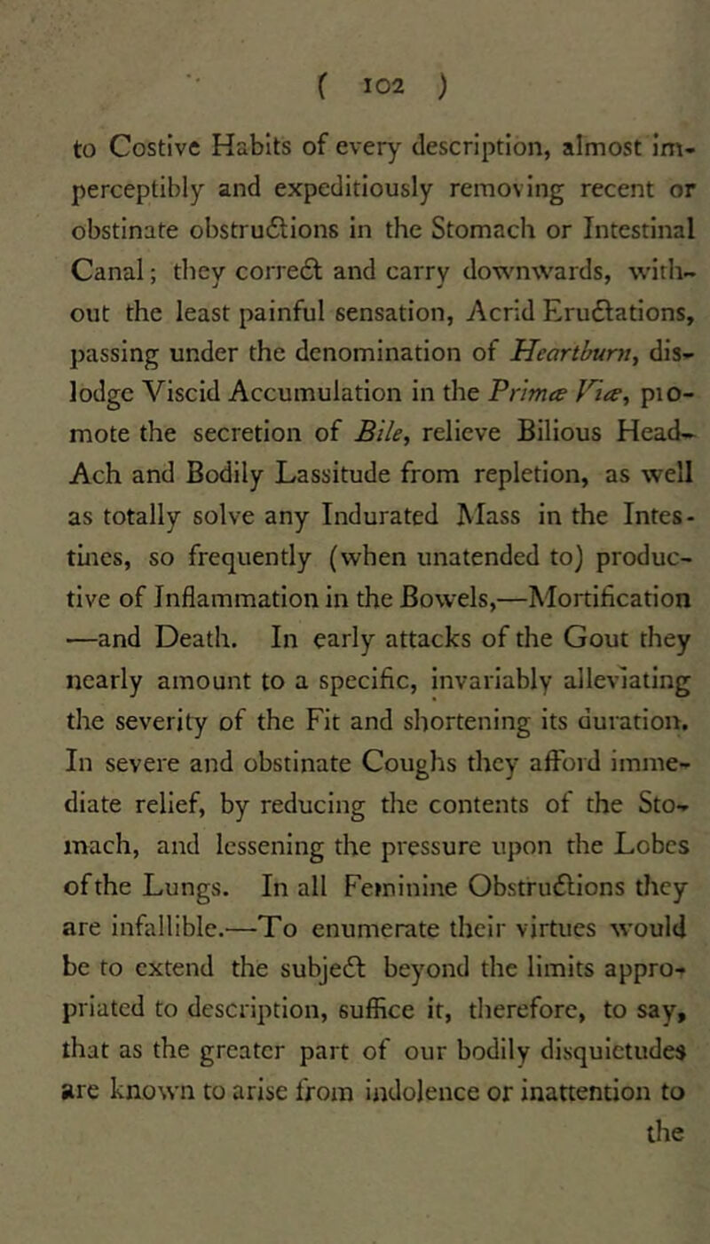 to Costive Habits of every description, almost im- perceptibly and expeditiously removing recent or obstinate obstrudlions in the Stomach or Intestinal Canal; they corre6l and carry downwards, with- out the least painful sensation. Acrid Erudlations, passing under the denomination of Heartburn., dis- lodge Viscid Accumulation in the Trimes Hies, pro- mote the secretion of Bile, relieve Bilious Head- Ach and Bodily Lassitude from repletion, as well as totally solve any Indurated Mass in the Intes- tines, so frequently (when unatended to) produc- tive of Inflammation in the Bowels,—Mortification —and Death. In early attacks of the Gout they nearly amount to a specific, invariably alleviating the severity of the Fit and shortening its duratiorr. In severe and obstinate Coughs they afford imme- diate relief, by reducing the contents of the Sto- mach, and lessening the pressure upon the Lobes of the Lungs. In all Feminirre Obstrudlions they are infallible.—To enumerate their virtues would be to extend the subje6l beyond the limits appro- priated to description, suffice it, therefore, to say, that as the greater part of our bodily disquietudes are known to arise from indolence or inattention to the