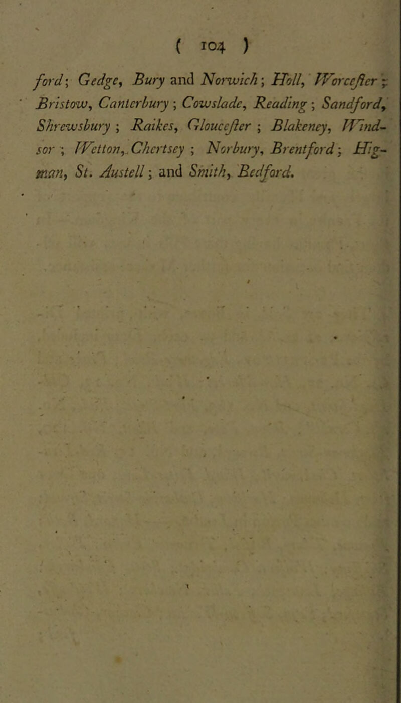 ford; Gedgc, Bury and Norwic/i; Hoi/, Worccjler Bristow, Canterbury ; Cowsladc, Beading; Sandford, Shrewsbury ; Raikes, Gloucejier ; Blakeney, Iflnd- sor ; IVetion,^ Chertsey ; Norbury, Brentford j Hig- tr.ctn, St. Austell; and Smith, Bedford.
