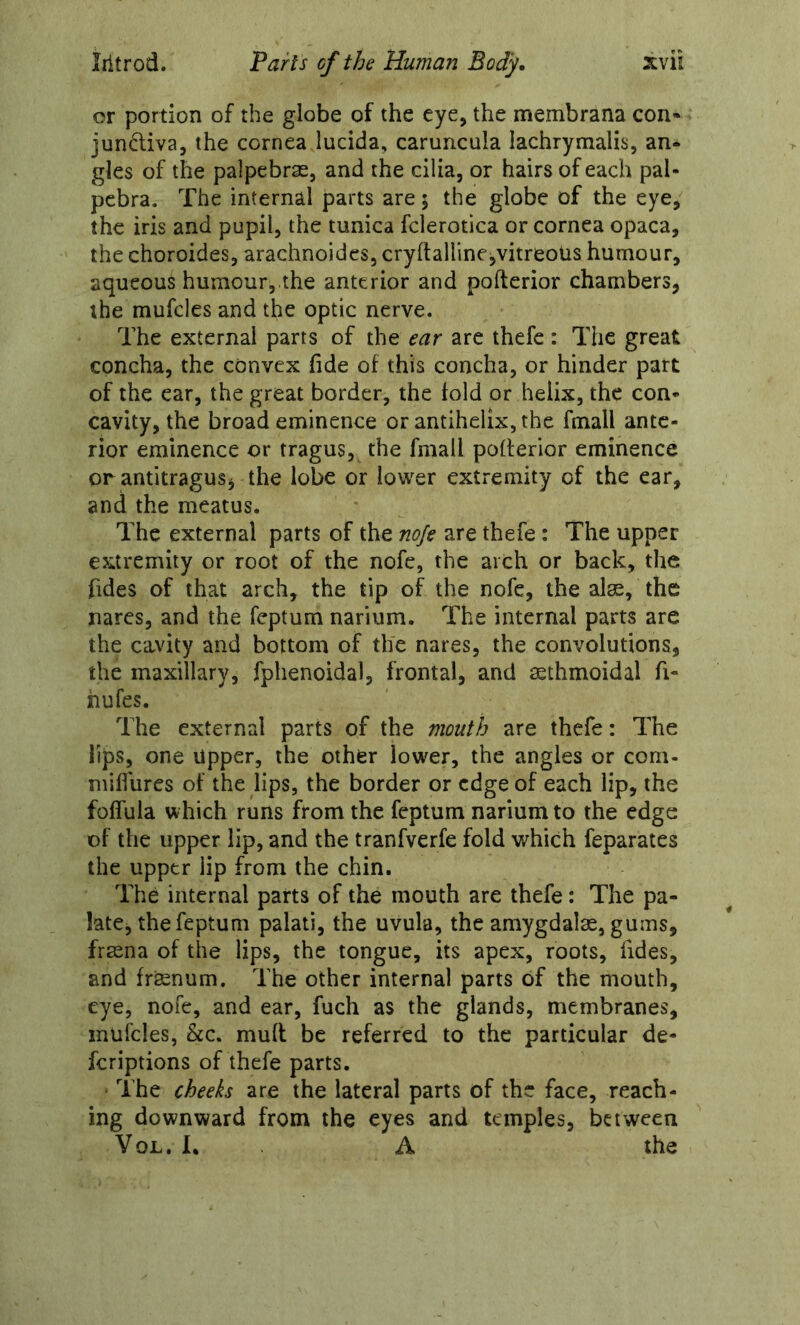 or portion of the globe of the eye, the membrana con« jundiva, the cornea lucida, caruncula lachrymalis, an- gles of the palpebras, and the cilia, or hairs of each pal- pcbra. The internal parts are; the globe of the eye, the iris and pupil, the tunica fclerotica or cornea opaca, the choroides, arachnoidcs, cryftalllnejvitreoUs humour, aqueous humour, the anterior and pofterior chambers, the mufcies and the optic nerve. The external parts of ih^ ear are thefc: The great concha, the convex fide of this concha, or hinder part of the ear, the great border, the fold or helix, the con- cavity, the broad eminence or antihelix, the fmall ante- rior eminence or tragus, the fmall pofterior eminence or antitragus, the lobe or lower extremity of the ear, and the meatus. The external parts of the noje are thefe: The upper extremity or root of the nofe, the arch or back, the fides of that arch, the tip of the nofe, the alse, the nares, and the feptum narium. The internal parts are the cavity and bottom of the nares, the convolutions, the maxillary, fphenoidal, frontal, and mthmoidal fi- hufes. The external parts of the mouth are thefe: The lips, one upper, the other lower, the angles or coni- miflurcs of the lips, the border or edge of each lip, the foffula which runs from the feptum narium to the edge of the upper lip, and the tranfverfe fold which feparates the upper lip from the chin. The internal parts of the mouth are thefe: The pa- late, the feptum palati, the uvula, the amygdalae, gums, fraena of the lips, the tongue, its apex, roots, fides, and frsenum. The other internal parts of the mouth, eye, nofe, and ear, fuch as the glands, membranes, mufcies, &c. mud be referred to the particular de- feriptions of thefe parts. The cheeks are the lateral parts of the face, reach- ing downward from the eyes and temples, between VoL. L A the