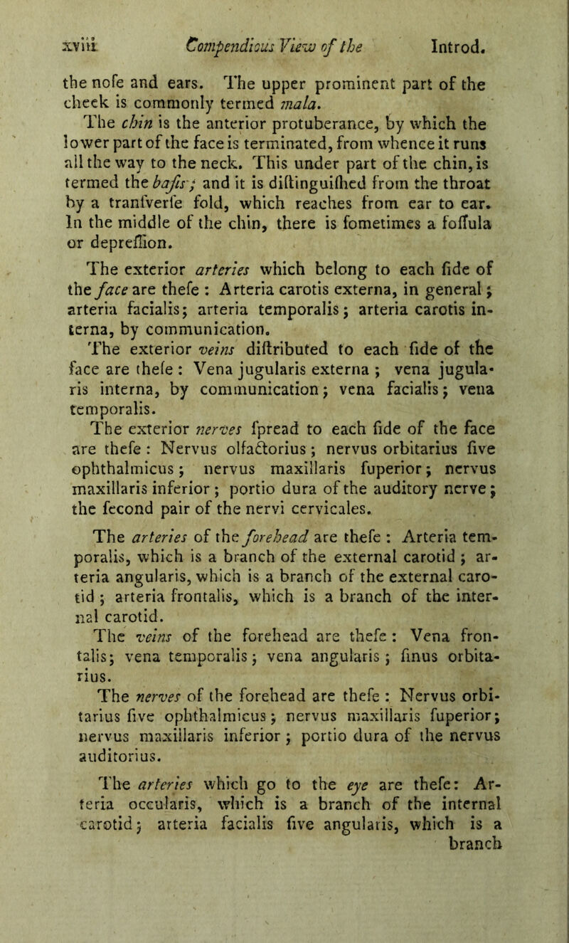 the nofe and ears. The upper prominent part of the check is commonly termed mala. The chin is the anterior protuberance, by which the lower part of the face is terminated, from whence it runs all the way to the neck. This under part of the chin, is termed the bafis'; and it is dihinguiflicd from the throat by a tranlVerle fold, which reaches from car to ear. In the middle of the chin, there is fometimes a fofTula or deprellion. The exterior arteries which belong to each fide of theare thefe : Arteria carotis externa, in general; arteria facialis; arteria temporalis; arteria carotis in- terna, by communication. The exterior diftributed to each fide of the face are thefe : Vena jugularis externa ; vena jugula- ris interna, by communication; vena facialis; vena temporalis. The exterior nertes fpread to each fide of the face are thefe : Nervus olfaftorius; nervus orbitarius five ophthalmicus; nervus maxillaris fuperior; nervus maxillaris inferior ; portio dura of the auditory nerve; the fccond pair of the nervi ccrvicales. The arteries of the forehead are thefe : Arteria tem- poralis, which is a branch of the external carotid ; ar- teria angularis, which is a branch of the external caro- tid ; arteria frontalis, which is a branch of the inter- nal carotid. The •veins of the forehead are thefe : Vena fron- talis; vena temporalis; vena angularis; finus orbita- rius. The nerves of the forehead are thefe : Nervus orbi- tarius five ophthalmicus; nervus maxillaris fuperior; nervus maxillaris inferior; portio dura of the nervus aiiditorius. The arteries which go to the eye are thefe: Ar- teria occularis, which is a branch of the internal carotid; arteria facialis five angularis, which is a branch