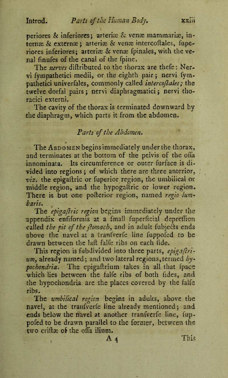 periores & Inferiores; arteriie h venae mamtnarlae, in- ternae & externae; arteriae & venae intercoftales, fupe- riores inferiores; arteri^ & venae fpinales, with the ve- nal finufes of the canal of the fpine. The nerves diflributed to the thorax are thefe: Ner- vi fympathetici medii, or the eighth pair; nervi fyni- pathetici univerfales, commonly called intercojlales; the twelve dorfal pairs; nervi diaphragmatici; nervi tho- racici externi. The cavity of the thorax is terminated downward by the diaphragm, which parts it from the abdomen. Parts of the Abdomen* The Abdomen begins immediately under the thorax, and terminates at the bottom of the pelvis of the ofla innominata. Its circumference or outer furface is di- vided into regions; of which there are three anterior, viz. the epigaftric or fuperior region, the umbilical or middle region, and the hypogaltric or lower region. There is but one pofterior region, named regio lum^ harts, ^ The epigafiric region begins immediately under the appendix enfiformis at a fmall fuperficial deprcfTion called the pit of the ftomach^ and in adult fubjeds ends above the navel at a tranlVerfe line fuppofed to be drawn between the lalf falfe ribs on each tide. This region is fubdivided into three parts, epigaftri- um^ already named; and two lateral regions,termed by- pochondria. The epigaftrium takes in all that fpace which lies between the falfe ribs of both fides, and tlie hypochondria are the places covered by the falfe ribs. The umbilical region begins in adults, above the navel, at the tranfverfe line already mentioned; and ends below the navel at another tranfverfe line, fup- pofed to be drawm parallel to the former, between the two crid^ of the olTa ilium.