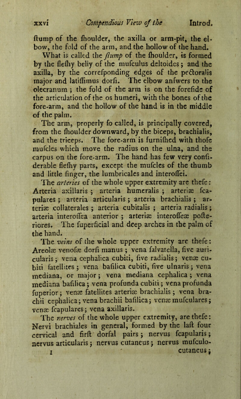 flump of the fhoulder, the axilla or arm-pit, the el- bow, the fold of the arm, and the hollow of the hand. What is called the flump of the fhoulder, is formed by the fleftiy belly of the mufculus deltoides; and the axilla, by the correfponding edges of the pedoralis major and latifTimus dorfi. The elbow anfwers to the olecranum ; the fold of the arm is on the forefidc of the articidation of the os humeri, with the bones of the fore-arm, and the hollow of the hand is in the middle of the palm. The arm, properly fo called, is principally covered, from the fhoulder downward, by the biceps, brachialis, and the triceps. The fore-arm is furnifhed with thofc mufcles which move the radius on the ulna, and the carpus on the fore-arm. The hand has few very confi- derable ficfhy parts, except the mufcles of the thumb and little finger, the lumbricales and interoflei. The arteries of the whole upper extremity are thefc ; Arterla axillaris ; arteria humeralis ; arteriae fca- pulares ; arteria articularis ; arteria brachialis ; ar- terise collaterales ; arteria cubitalis ; arteria radialis; arteria interoffca anterior ; arteria; interoffese pofte- riores. The fuperhcial and deep arches in the palm of the hand. The veins of the whole upper extremity are thefe: Areols venofe dorfi manus ; vena falvatella, five auri- cularis; vena cephalica cubiti, five radialis; venae cu- biti latellites j vena bafilica cubiti, five ulnaris; vena mediana, or major; vena mediana cephalica ; vena mediana bafilica; vena profunda cubiti; vena profunda fuperior; venae fatellites arteriae brachialis; vena bra- chii cephalica; venabrachii bafilica; venaemufeuiares; venae fcapulares; vena axillaris. The nerves of the whole upper extremity, are thefe: Nervi brachiales in general, formed by the laft four cervical and firft dorfal pairs; nervus fcapularis; nervus articularis; nervus cutancus; nervus mufculo- I cutaneus j
