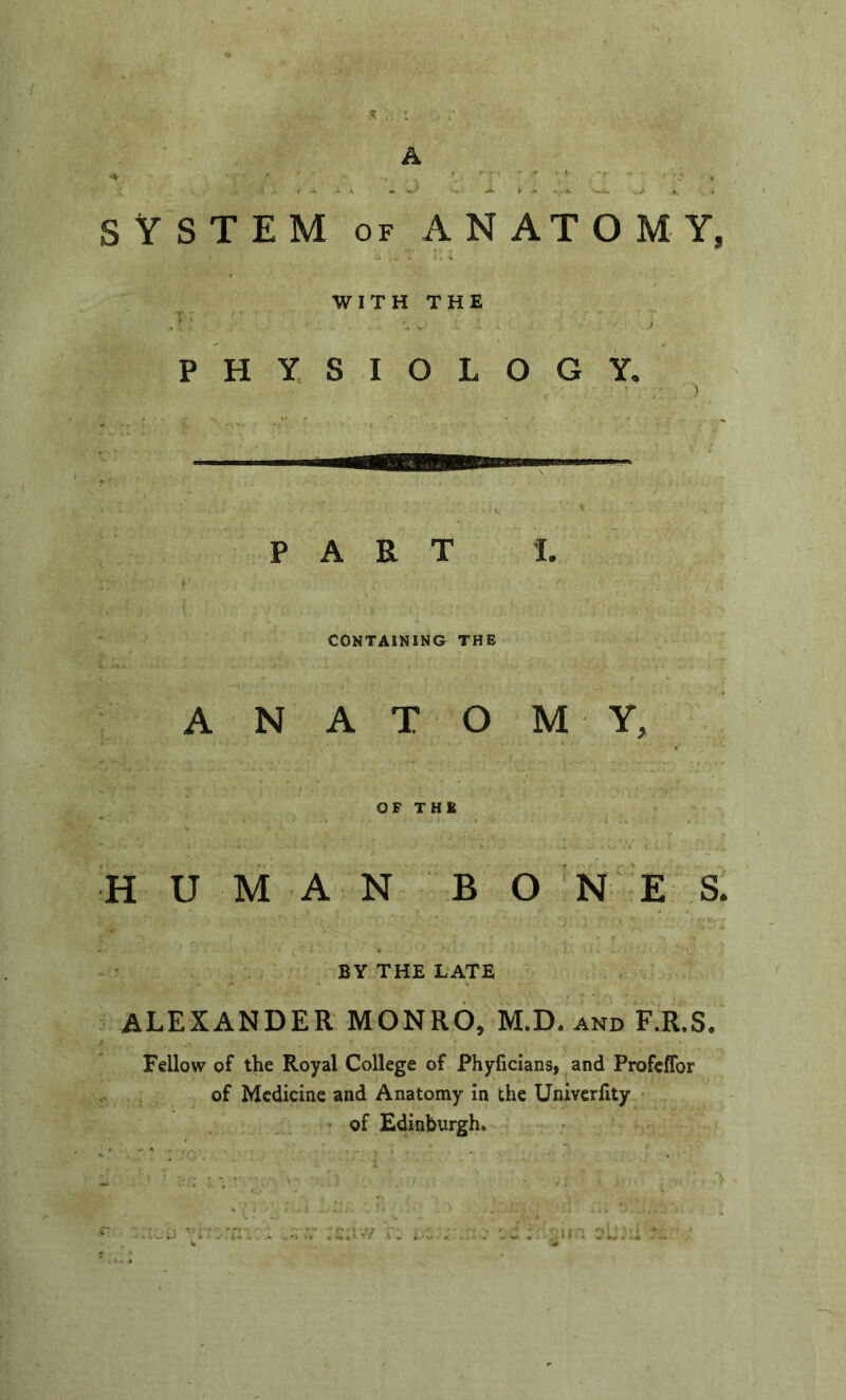 SYSTEM OF ANATOMY, WITH THE PHYSIOLOGY, PART L CONTAINING THE A N A T O M Y, OF THE HUMAN BON E S. BY THE LATE ALEXANDER MONRO, M.D. and F.R.S/ Fellow of the Royal College of Phyficians, and ProfcfTor of Medicine and Anatomy in the Univerfity • of Edinburgh.