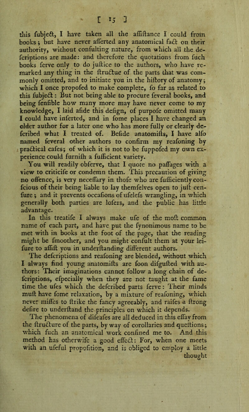 this fubjeft, I have taken all the affiftance I could from books *, but have never aflerted any anatomical fa£l: on their authority, without confulting nature, from which all the de- fcriptions are made: and therefore the quotations from fuch books ferve only to do juftice to the authors, who have re- marked any thing in the ftrudlue of the parts that was com- monly omitted, and to initiate you in the hiftory of anatomy; which I once propofed to make complete, fo far as related to this fubjedb : But not being able to procure feveral books, and being fenfible how many more may have never come to my knowledge, I laid afide this defign, of purpofe omitted many I could have inferted, and in fomc places I have changed an older author for a later one who has more fully or clearly de- fcribed what I treated of. Befide anatomifts, I have alfo named feveral other authors to confirm my reafoning by pra£i:ical cafes; of which it is not to be fuppofed my own ex- perience could furnifh a fufhcient variety. You will readily obferve, that I quote no palTages with a view to criticife or condemn them. This precaution of giving no offence, is very neceffary in thofe who are fufhciently con- fcious of their being liable to lay themfclves open to jult cen- fure; and it prevents occafions of ufelefs wrangling, in which generally both parties are lofers, and the public has little advantage. In this treatife I always make ufe of the moft common name of each part, and have put the fynonimous name to be met wdth in books at the foot of the page, that the reading might be fmoother, and you might confult them at your lei- fure to affift you in underftanding different authors. The defcriptions and reafoning are blended, without which I always find young anatomifts are foon difgufted with au- thors: Their imaginations cannot follow a long chain of de- fcriptions, efpecially when they are not taught at the fame time the ufes which the defcribed parts ferve: Their minds muft have fome relaxation, by a mixture of reafoning, which never mifles to ftrike the fancy agreeably, and raifes a ftrong defire to underftand the principles on which it depends. The phenomena of difeafes are all deduced in this effay from the ftrudture of the parts, byway of corollaries andqueitions; which fuch an anatomical w^ork confined me to. And this method has otherwife a good effc61: For, when one meets with an ufeful propofition, and is obliged to employ a little thought