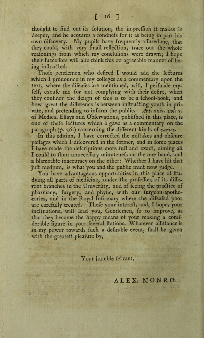 thought to find out its folution, the impreffion it mak'es is deeper, and he acquires a fondnefs for it as being in part his own difcovery. My .pupils have frequently aflured me, that they could, with very fmall refleclion, trace out the whole reaibnings from which my conclufions were drawn ; I hope their fucceflbrs will alfo think this an agreeable manner of be- ing inftrudled. Thofe gentlemen who defired I would add the Ie£lures which I pronounce in my colleges as a commentary upon the text, where the difeafes are mentioned, will, I perfuade my- felf, excufe me for not complying with their defire, when they confider the defign of this is to be a fchool-book, and how great the difference is between inflrufting youth in pri- vate, and pretending to inform the public. Art^ xxiv. voU v. of Medical Effays and Obfervations, publifhed in this place, is one of thefe le<ffcures which I gave as a commentary on the paragraph (p. 26.) concerning the different kinds of caries. In this edition, I have correifted the miflakes and obfcure paffages which I difcovered in the former, and in fome places I have made the defcriptions more full and exadd, aiming all I could to fhun uimeceifary minutenefs on the one hand, and a blameablc inaccuracy on the other: Whether I have hit that juft medium, is what you and the public muft now judge. You have advantageous opportunities in this place of ftu- dying all parts of medicine, under the profeffors of its diffe- rent branches in the Univerfity, and of feeing the praddice of pharmacy, furgery, and phyfic, with our furgeon-apothe- caries, and in the Royal Infirmary where the difeafed poor are carefully treated. Thefe your intereft, and, I hope, your inclinations, will lead you. Gentlemen, fo to improve, as that they become the happy means of your making a confi- derable figure in. your feveral ftations. Whatever affiftancels in my power towards fuch a defirable event, (hall be given with the greateft pleafure by, Your humble fervant, ALEX. MONRO