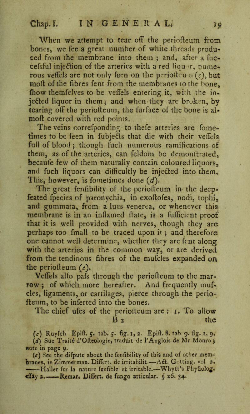 When we attempt to tear ofF the penofteum from bones, we fee a great number of white threads produ- ced from the membrane into them ; and, after a fac- cefsful injedion of the arteries with a red liqu- ^r, nume- rous veffels are not only feen on the pcrriodeu u (r), but moft of the fibres fent from the membranes to the bone, fhow themfelves to be velfels entering it, with the in- jeded liquor in them; and when they are broken, by tearing off the periofteum, the furface of the bone is al« moft covered with red points. The veins correfponding to thefe arteries are Tome- times to be feen in fubjeds that die with their velfels full of blood; though fuch numerous ramifications of them, as of the arteries, can feldom be dcmonllrated, becaufe few of them naturally contain coloured liquors, and fuch liquors can difficultly be injeded into them, This^ however, is fometinies done (d). The great fenfibility of the periofteum in the deep- feated fpecies of paronychia, in exoftofes, nodi, tophi, and gummata, from a lues venerea, or whenever this membrane is in an inflamed ftate, is a fufficient proof that it is well provided with nerves, though they are perhaps too fmall to be traced upon it ; and therefore one cannot well determine, whether they are fent along with the arteries in the common way, or are derived from the tendinous fibres of the mufclcs expanded on the periofteum (^). Velfels alfo pafs through the periofteum to the mar- row ; of which more hereafter. And frequently rnuf- cles, ligaments, or cartilages, pierce through the perio- fteum, to be inferted into the bones. The chief ufes of the periofteum are: i. To allow B 2 the (r) Ruyfeh. Epift. 5. tab. 5. fig. l, 2. Epift. 8. tab 9. fig. i, 90 (</) Sue Traite d’Oftcologie, traduit de PAnglois de Mr Monro 5 note In page 9. {e) »See tl^e difpute about the fenfibility of this and of other merri braces, in Zimmerman. DilTcrt. de irritabilit.—Aft. Gotting. vol 2* Haller fur la nature feufible et irritable.—Whytt^s Phyfialojj-. effiy 3.—Remar. BilTert. de fungo articular. J 26. 34.