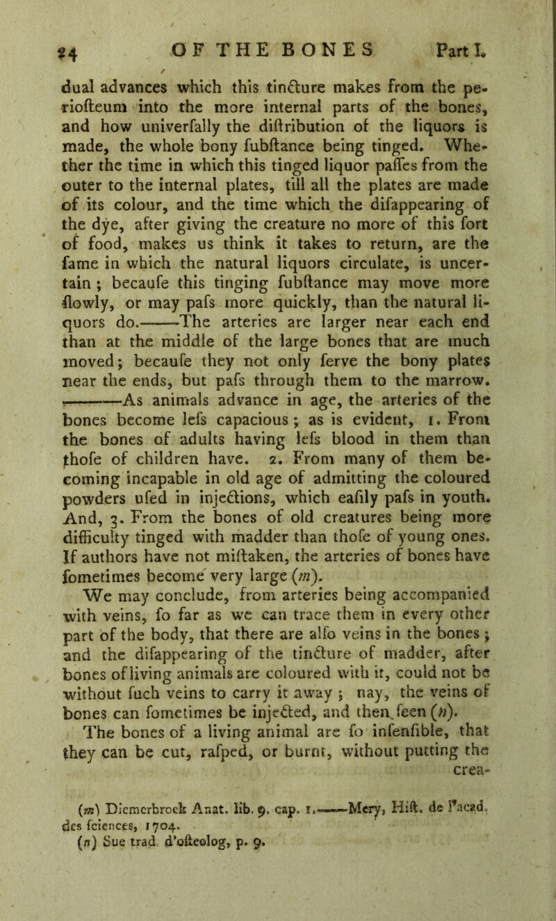 ^4 dual advances which this tindure makes from the pe- riofteum into the more internal parts of the bones, and how univerfally the diftribution of the liquors is made, the whole bony fubflance being tinged. Whe- ther the time in which this tinged liquor paflcs from the outer to the internal plates, till all the plates are made of its colour, and the time which the difappearing of the dye, after giving the creature no more of this fort of food, makes us think it takes to return, are the fame in which the natural liquors circulate, is uncer- tain ; becaufe this tinging fubftance may move more flowly, or may pafs more quickly, than the natural li- quors do. The arteries are larger near each end than at the middle of the large bones that are much moved; becaufe they not only ferve the bony plates near the ends, but pafs through them to the marrow, As animals advance in age, the arteries of the bones become lefs capacious; as is evident, i. From the bones of adults having lefs blood in them than thofe of children have. 2. From many of them be- coming incapable in old age of admitting the coloured powders ufed in injedlions, which eafily pafs in youth. And, 3. From the bones of old creatures being more difficulty tinged with madder than thofe of young ones. If authors have not miilaken, the arteries of bones have fometimes become^ very large {tn). We may conclude, from arteries being accompanied with veins, fo far as we can trace them in every other part of the body, that there are alfo veins in the bones; and the difappearing of the tincture of madder, after bones of living animals are coloured with it, could not be without fuch veins to carry it away ; nay, the veins of bones can fometimes be injected, and thenjeen (>/). The bones of a living animal are fo infenfible, that they can be cut, rafped, or burnt, without putting the crea- Diemcrbrock Anat. lib. 9. cap. i.-~.Mcry, Hift. de I’acad. des fcicnces, 1704.