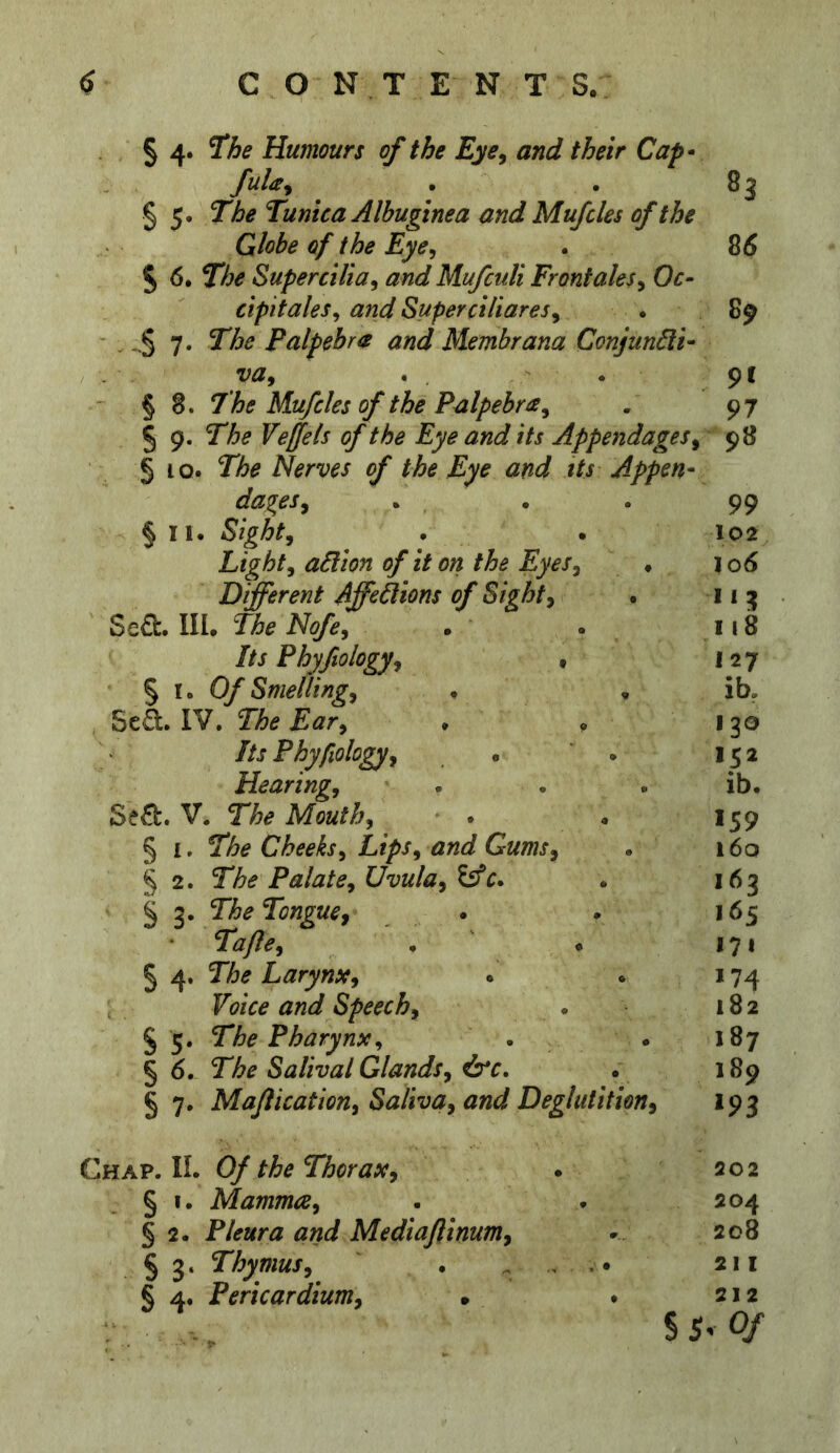 § 4. Hhe Humours of the Eye^ and their Cap* fuU^ . . 83 § 5* The Tunica Albuginea and Mufcles of the Globe of the Eye, . 85 5 6. The Super cilia, and Mufculi Front ales, Oc- cipitales, and Superciliares, . 89 ■ . - § 7. The Palpebra and Membrana Conjun6li* va, . • 9 f § 8. The Mufcles of the Palpebra, • 97 § 9. The Veffels of the Eye and its Appendages, 98 5 ^o. The Nerves of the Eye and its Appen- dages, . . . 99 § II. Sight, . . 102 Light, action of it on the Eyes, . i o5 Different Affections of Sight, . 11 3 Se£l:. III. The Nofe, • . 118 Its Phyfiology, • 127 § r. Of Smelling, . . ib, , SeS:. IV. The Ear, . . 130 Its Phyfiology, • ' . 152 Hearing, • . . ib. Se£b. V. The Mouth, . . 159 § I. The Cheeks, Lips, and Gums, . i6q § 2. The Palate, Uvula, . 163 § 3. The Tongue, . • • 165 Ta/le, . ' • 171 § 4. The Larynx, . . 174 Voice and Speech, . 182 § 5. The Pharynx, . . 187 § 5. The Salival Glands, ^c» . 189 § 7, Majlication, Saliva, and Deglutition, 193 Chap. II. 0/ the Thorax, § I. Mamma, § 2. Pleura and Mediaftinum, § 3. Thymus, § 4. Pericardium, • 202 204 208 211 212 s 5^ 0/