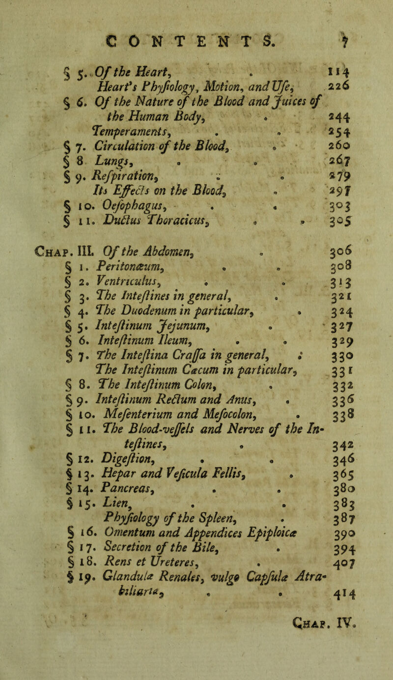 § $• Of the Hearty Heart's Fhyfiology, Motion^ and Ufe^ % 6* Of the Nature of the Blood and Juices of the.Human Body, Temperaments, § 7. Circulation of the Blood, § 8 Lungs, . . § 9, Refpiration, Its Effects on the Blood, § 10. Oefophagus, . « § II. Dudus Thoracicus, • I14 226 Chap. III. Of the Abdomen, § 1. Peritonaeum, § 2. Ventriculus, ♦ § 3. The Inteflines in general, § 4. The Duodenum in particular, § 5. Intejiinum Jejunum, S 6. Intejiinum Ileum, 5 7. The Inteflina Craffa in general, : The Inteflimm Cacum in particular, § 8. The Intejiinum Colon, § 9. Intejiinum Redum and Anus, . § 4 0. Mejenterium and Mejocolon, § 11. The Blood‘Veffels and Nerves of the In* tejlines, § 12. Digejlion, § 13. Hepar and Vefecula FelHs, * § 14. Pancreas, § 15. Lien^ Phyjtology of the Spleen, § 16. Omentum and Appendices Epiploica • § 17. Secretion of the Bile, § 18. Rens et Ureteres, §19. Glandula Renales, vulgQ Capjula Atra* biliari^^ 244 254 260 267 «79 297 305 306 308 3*3 32c 324 327 329 33<> 331 332 335 338 342 34<5 365 380 383 387 390 394 407 4M Qhap. IV.