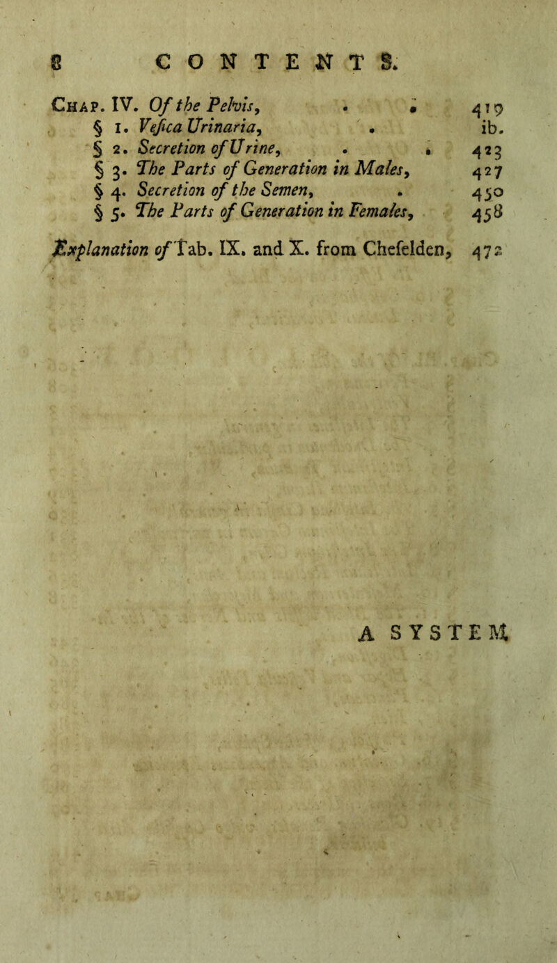 Chap. IV. Of the Pehu^ . • ^19 § I. Vefca Urinaria, • ib. § 2. Secretion of Urine, . • 425 § 3. The Parts of Generation in Males, 427 §4. Secretion of the Semen, . 450 § 5. of Generation in females, 458 Explanation ^Tab. IX. and X. from Chefelden, 472 I • A A SYSTEM