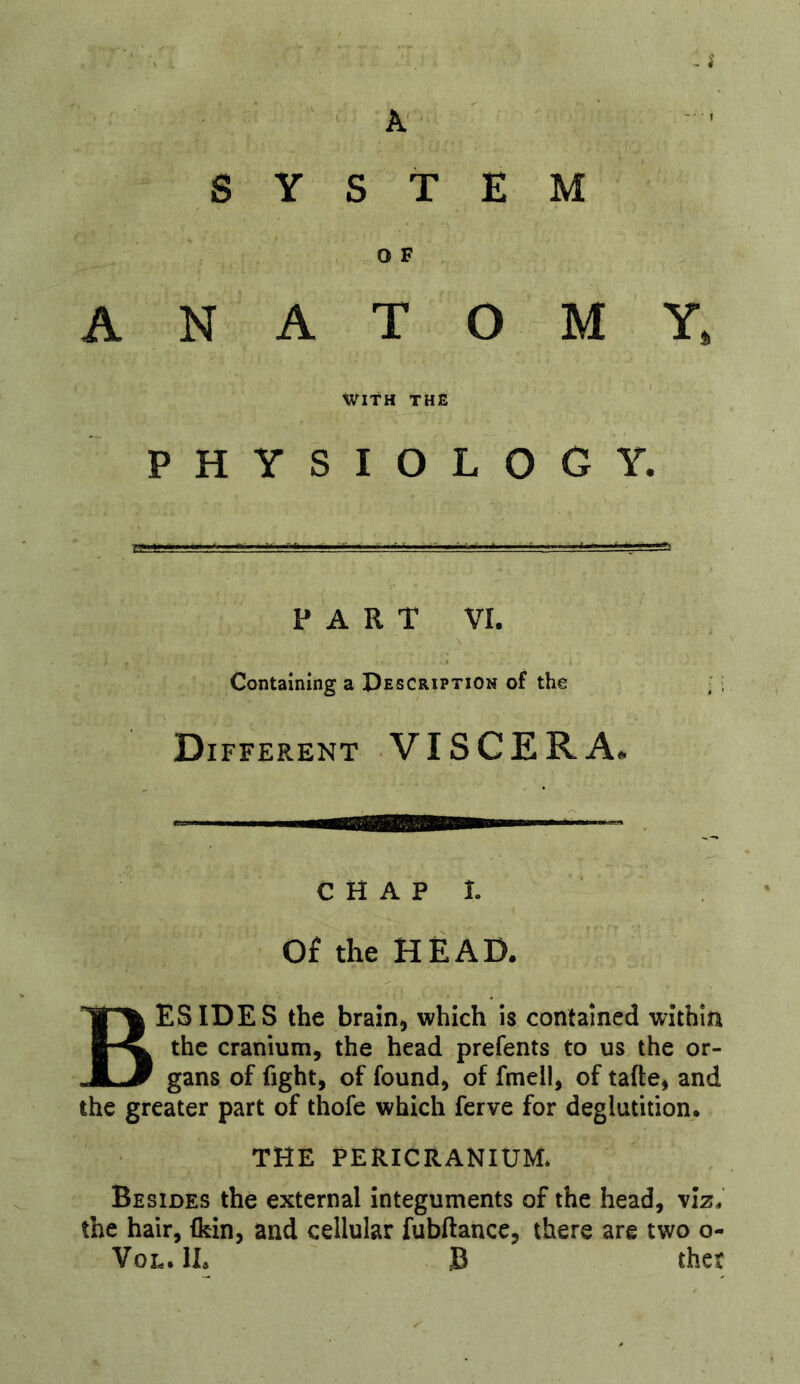 A' SYSTEM O F ANATOMY, tVlTH THE physiology. PART VI. Containing a Description of the Different VISCERA. c H A p I. Of the HEAD. Besides the brain^ which is contained within the cranium, the head prefents to us the or- gans of fight, of found, of fmell, of tafte, and the greater part of thofe which ferve for deglutition* THE PERICRANIUM* Besides the external integuments of the head, viz. the hair, (kin, and cellular fubftance, there are two o- Vol.1L B thet