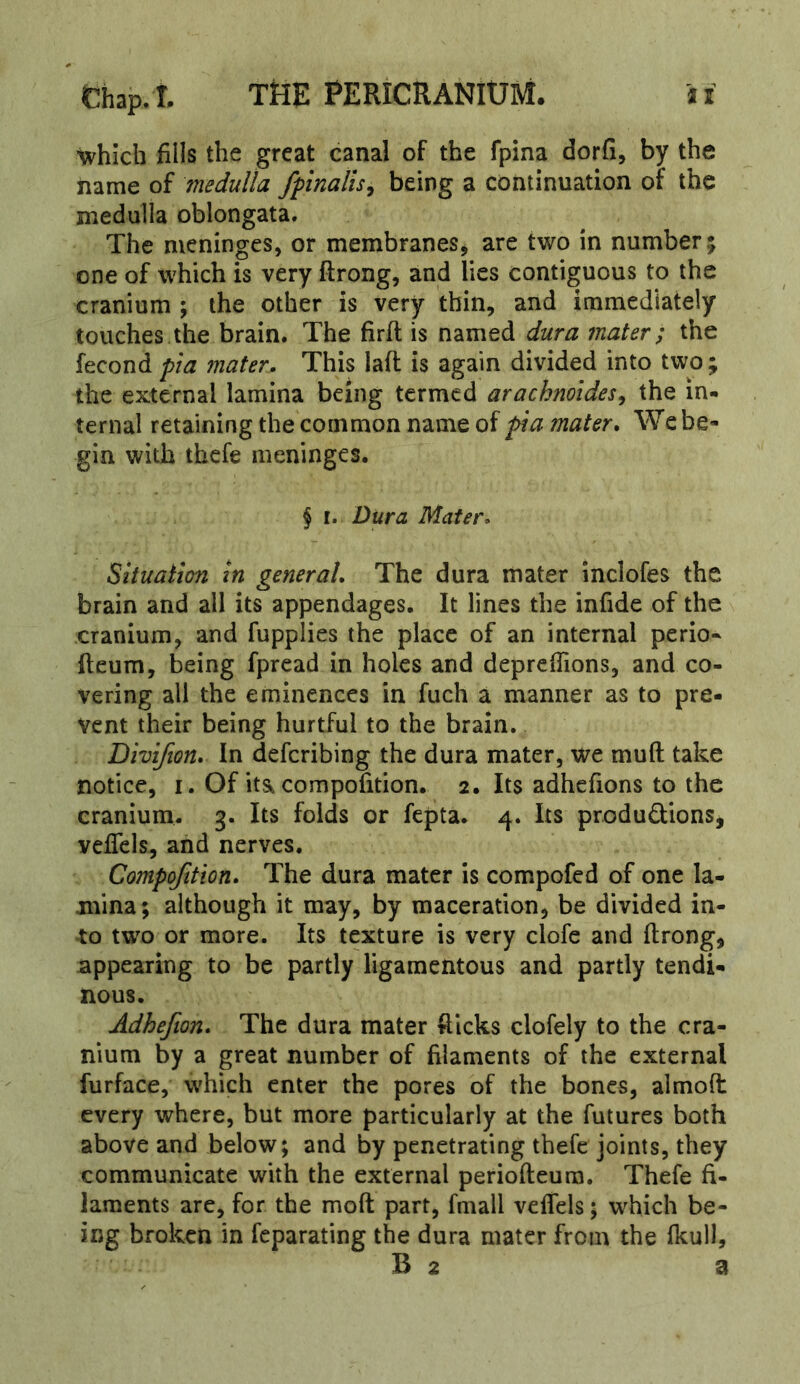 •which fills the great canal of the fpina dorfi, by the name of medulla fpnalis^ being a continuation of the medulla oblongata. The meninges, or membranes^ are two in number; one of which is very ftrong, and lies contiguous to the cranium ; the other is very thin, and immediately touches the brain. The firft is named dura mater; the fecondmater. This lall is again divided into two; the external lamina being termed arachnoides^ the in- ternal retaining the common name of pa mater. We be- gin with thefe meninges. § I. Dura Mater. Situation in general. The dura mater inclofes the brain and all its appendages. It lines the infide of the cranium, and fupplies the place of an internal perio« (leum, being fpread in holes and deprefiions, and co- vering all the eminences in fuch a manner as to pre- vent their being hurtful to the brain. Divifion. In defcribing the dura mater, we mud take notice, I. Of itSkcompofition. 2. Its adhefions to the cranium. 3. Its folds or fepta. 4. Its produdions, veflcls, and nerves. Compofition. The dura mater is compofed of one la- mina; although it may, by maceration, be divided in- to two or more. Its texture is very clofe and ftrong, appearing to be partly ligamentous and partly tendi- nous. Adhefion. The dura mater fticks clofely to the cra- nium by a great number of filaments of the external furface, which enter the pores of the bones, almoft every where, but more particularly at the futures both above and below; and by penetrating thefe joints, they communicate with the external periofteura. Thefe fi- laments are, for the moft part, fmall veflels; which be- ing broken in feparating the dura mater from the fkull, B 2 a