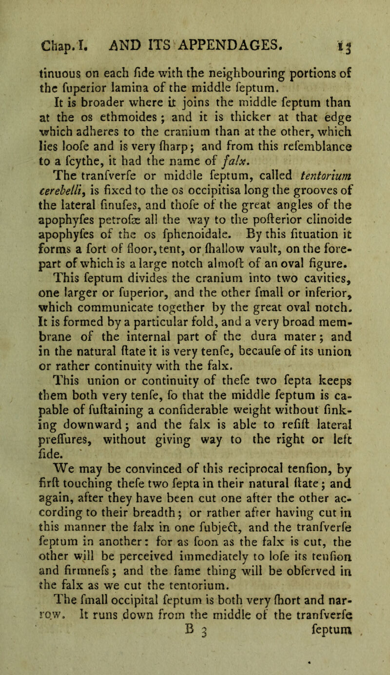 tinuous on each fide with the neighbouring portions of the fuperior lamina of the middle feptum. It is broader where it joins the middle feptum than at the os ethmoides; and it is thicker at that edge which adheres to the cranium than at the other, which lies loofe and is very fharp; and from this refemblance to a feythe, it had the name of falx. The tranfverfe or middle feptum, called tentorium cerebeili, is fixed to the os occipitisa long the grooves of the lateral finufes, and thofe of the great angles of the apophyfes petrofae all the way to the pofterior clinoide apophyfes of the os fphenoidale. By this fituation it forms a fort of floor, tent, or fhallow vault, on the fore- part of which is a large notch almofl of an oval figure. This feptum divides the cranium into two cavities, one larger or fuperior, and the other fmall or inferior, which communicate together by the great oval notch. It is formed by a particular fold, and a very broad mem- brane of the internal part of the dura mater; and in the natural ftate it is very tenfe, becaufe of its union or rather continuity with the falx. This union or continuity of thefe two fepta keeps them both very tenfe, fo that the middle feptum is ca- pable of fuftaining a confiderable weight without fink- ing downward; and the falx is able to refifl lateral preflures, without giving way to the right or left fide. We may be convinced of this reciprocal tenfion, by firft touching thefe two fepta in their natural (fate; and again, after they have been cut one after the other ac- cording to their breadth j or rather after having cut in this manner the falx in one fubjeff, and the tranfverfe feptum in another: for as foon as the falx is cut, the other will be perceived immediately to lofe its tenfion and firmnefs; and the fame thing will be obferved in the falx as we cut the tentorium. The fmall occipital feptum is both very fhort and nar- row. It runs down from the middle of the tranfverfe B 3 feptum ,
