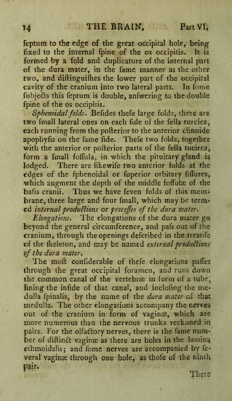i fepturn to the edge of the great occipital hole, being fixed to the internal fpine of the os occipitis. It is formed by a fold and duplicature of the internal part of the dura mater, in the fame manner as the other two, and diftinguifhes the lower part of the occipital cavity of the cranium into two lateral parts. In feme fubjeds this fepturn is double, anfwering to the double fpine of the os occipitis. Sphenoidal folds, Befides thefe large folds, there are two fmall lateral ones on each fide of the fella turcica, each running from the pofterior to the anterior clinoide apophyfis on the fame fide. Thefe two folds, together with the anterior or pofterior parts of the fella tucirca, form a fmall fofl'ula, in which the pituitary gland is lodged. There are iikewife two anterior folds at the edges of the fphcnoidal or fuperior orbitary fiffurcs, which augment the depth of the middle foffulse of the bafis cranii. Thus we have feven folds of this mem- brane, three large and four fmall, which may be terna- ed internal froduSlions or prcceffes of the dura mater. Elongations, The elongations of the dura mater go beyond the general circumference, and pafs out of the cranium, through the openings deferibed in the treatlfe of the fkeleton, and may be named external prodifdions cf the dura mater. The moft confiderable of thefe elongations pafles through the great occipital foramen, and runs down the common canal of the vertebrae in form of a tube, lining the infide of that canal, and inclofing the me- dulla fpinalis, by the name of the dura mater of that medulla. The other elongations accompany the nerves out of the cranium in form of vaginae, which are more numerous than the nervous trunks reckoned in pairs. For the olFadfory nerves, there is the fame num- ber of diftindt vaginae as there are holes in the lamina ethmoidalis; and fome nerves are accompanied by fe- veral vagin^ through one hole, as thofe of the ninth pair. There
