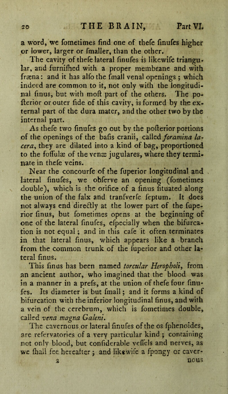 a word,'we fometimes find one of thefe finufes higher or lower, larger or fmaller, than the other. The cavity of thefe lateral finufes is likewife triangu- lar, and furniffied with a proper membrane and with fr^na: and it has alfo the fmall venal openings; which indeed are common to it, not only with the longitudi- nal finus, but with mofl: part of the others. The po- flerior or outer fide of this cavity, is formed by the ex- ternal part of the dura mater, and the other two by the internal part. As thefe two finufes go out by the poflerior portions of the openings of the bafis cranii, called foramina la- cerdy they are dilated into a kind of bag, proportioned to the folfulas of the venae jugulares, where they termi- nate in thefe veins. Near the concourfe of the fuperior longitudinal and ^ lateral finufes, we obferve an opening (fometimes double), which is the orifice of a finus fituated along the union of the falx and tranfverfe feptum. It does not always end dire^lly at the lower part of the fupe- rior finus, but fometimes opens at the beginning of one of the lateral finufes, efpecially when the bifurca- tion is not equal; and in this cafe it often terminates in that lateral finus, which appears fike a branch from the common trunk of the fuperior and other la- teral finus. This finus has been named torcular HerophoU^ from an ancient author, who imagined that the blood was in a manner in a prefs, at the union of thefe four finu- fes. Its diameter is but fmall; and it forms a kind of bifurcation with the inferior longitudinal finus, and with a vein of the cerebrum, which is fometimes double, called vena magna Galeni, The cavernous or lateral finufes of the os fphenoides, are refervatories of a very particular kind ; containing not only blood, but confiderable veflels and nerves, as wc fhali fee hereafter ) and likfwife a fpongy or caver- % nous