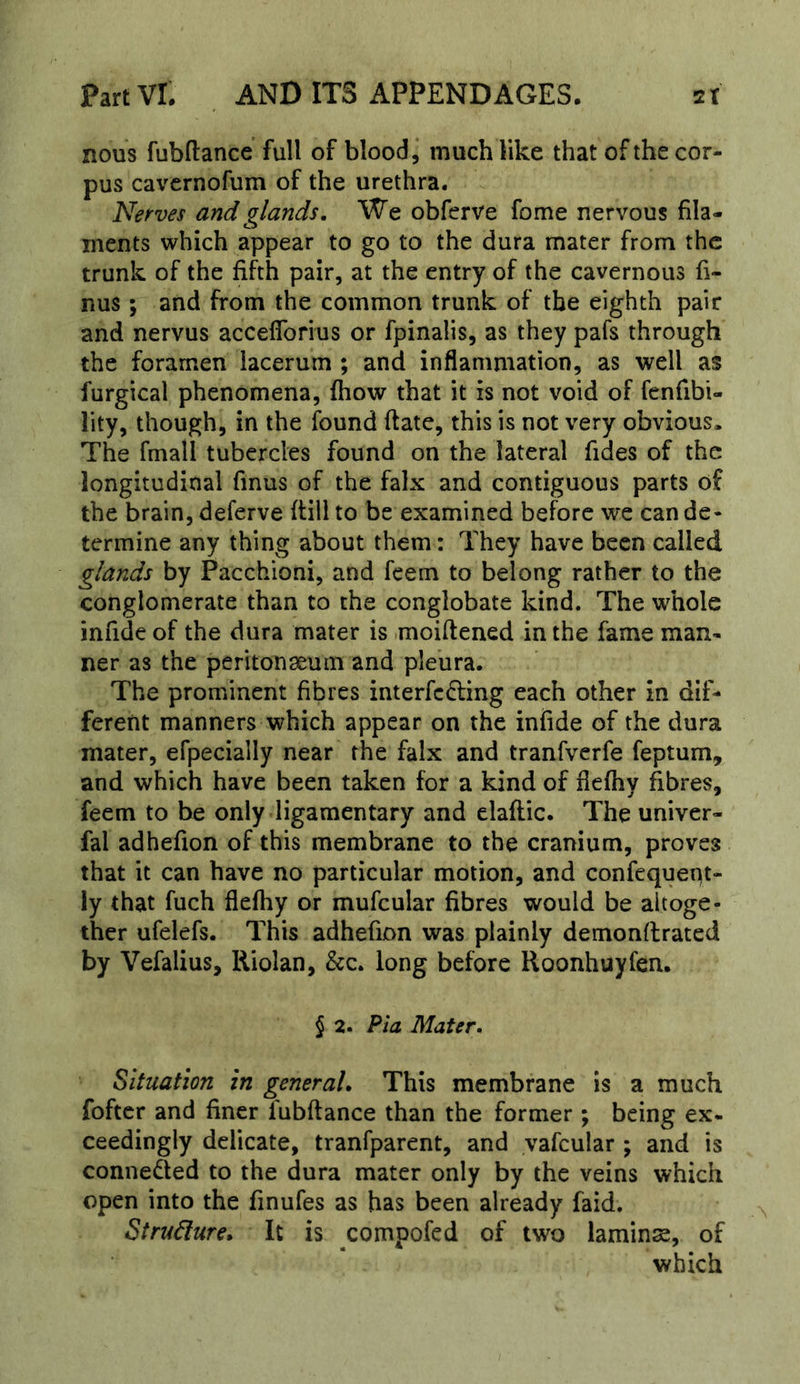 nous fubftance full of blood, much like that of the cor- pus ca\’’crnofum of the urethra. Nerves and glands. We obferve fome nervous fila- ments which appear to go to the dura mater from the trunk of the fifth pair, at the entry of the cavernous fi- nus; and from the common trunk of the eighth pair and nervus accefforius or fpinalis, as they pafs through the foramen lacerum ; and inflammation, as well as furgical phenomena, fhow that it is not void of fenfibi- lity, though, in the found ftate, this is not very obvious. The fmall tubercles found on the lateral Tides of the longitudinal finus of the falx and contiguous parts of the brain, deferve flill to be examined before we can de- termine any thing about them; They have been called glands by Pacchioni, and feem to belong rather to the conglomerate than to the conglobate kind. The whole infide of the dura mater is moiftened in the fame man- ner as the peritonseum and pleura. The prominent fibres interfc£ling each other in dif- fererit manners which appear on the infide of the dura mater, efpecially near the falx and tranfverfe feptum, and which have been taken for a kind of flefhy fibres, feem to be only ligamentary and elaflic. The univer- fal adhefion of this membrane to the cranium, proves that it can have no particular motion, and confequept- ly that fuch flefhy or mufcular fibres would be altoge- ther ufelefs. This adhefion was plainly demonflrated by Vefalius, Riolan, &c. long before Roonhuyfen. § 2. Pia Mater. Situation in general. This membrane is a much foftcr and finer fubftance than the former; being ex- ceedingly delicate, tranfparent, and yafcular ; and is connected to the dura mater only by the veins which open into the finufes as has been already faid. Stru6lure, It is compofed of two lamina, of which