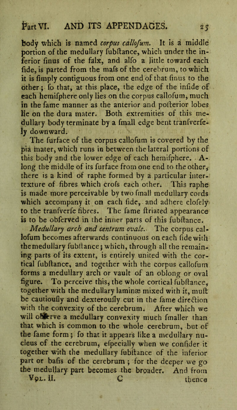 body which is named corpus cdllofum. It is a middle portion of the medullary fubftance, which under the in- ferior finus of the falx, and alfo a little toward each fide, is parted from the mafs of the cerebrum, to which it is Amply contiguous from one end of that finus to the bther; fo that, at this place, the edge of the infide of each hemifphere only lies on the corpus callofum, much in the fame manner as the anterior and pollerior lobes lie on the dura mater. Both extremities of this me- dullary body terminate by a fmall edge bent tranfverfe- ly downward. . The furface of the corpus callofum is covered by the pia inater, which runs in between the lateral portions of this body and the lower edge of each hemifphere. - A- long the rniddle of its furface from one end to the other^ there is a kind of raphe formed by a particular inter-' texture of fibres which crofs each other. This raphei is made more perceivable by two fmall medullary cords which accompany it on each fide, and adhere clofely to the tranfverfe fibres. The fame ftriated appearance is to be obferved in the inner parts of this fubftance. Medullary arch and centrum ovale.- The corpus cal- lofum becomes afterwards continuous on each fide with themedullary fubltancej which, through all the remain- ing parts of its extent, is entirely united with the cor- tical fubftance, and together with the corpus callofurri forms a medullary arch or vault of an oblong or oval figure. To perceive this^ the whole cortical fubftance, together with the medullary laminse mixed with it, mull be cautioufly and dexteroully cut in the fame diredion with the convexity of the cerebrum^ After which w'e will ofiferve a medullary convexity much fmaller than that which is common to the whole cerebrum, but of the fame form; fo that it appears like a medullary nu- cleus of the cerebrum^ efpecially when we confider it together with the medullary fubftance of the inferior part or bafis of the cerebrum ; for the deeper we go the medullary part becomes the broader. And from VpL. U. G thence