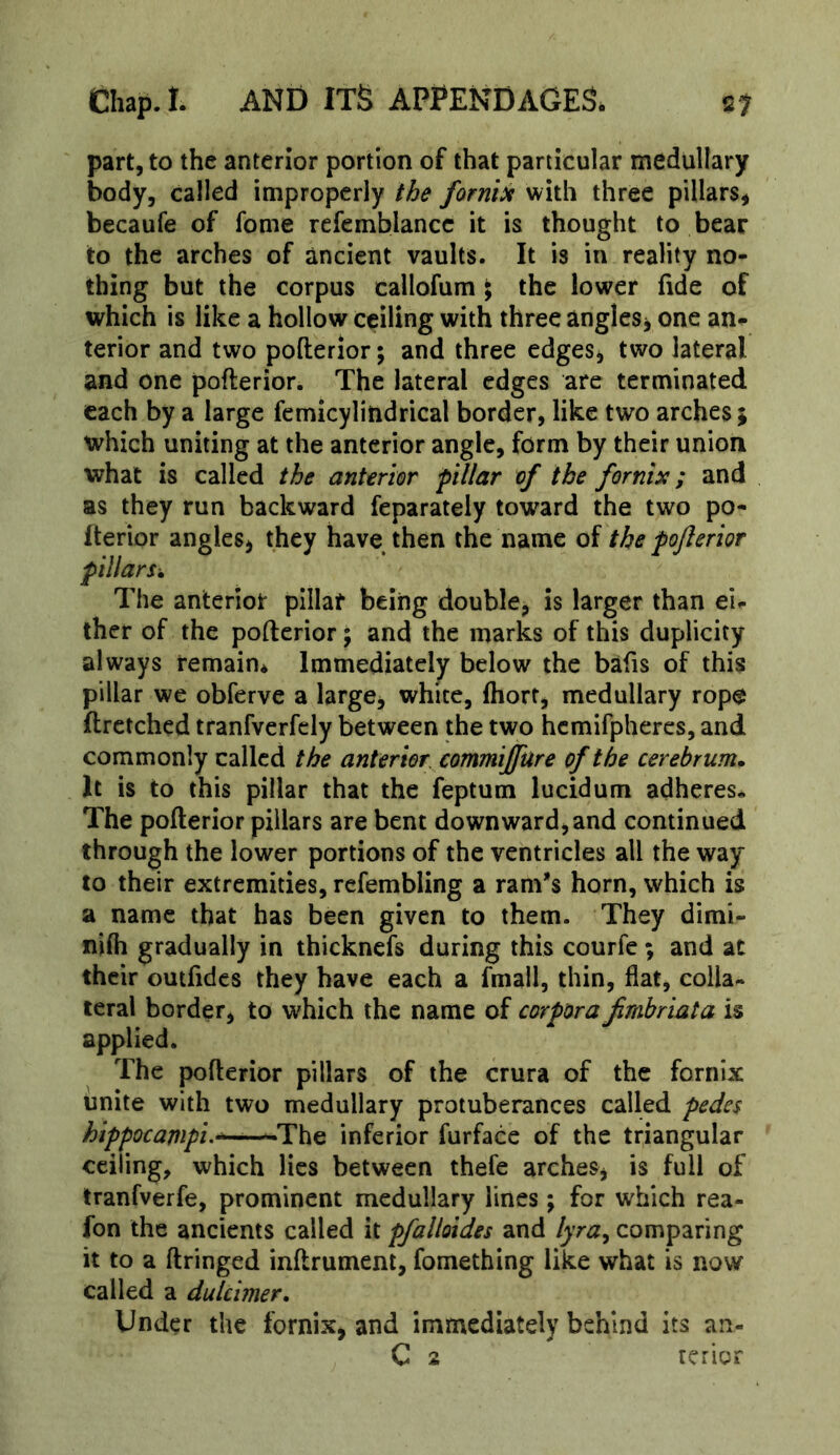 part, to the anterior portion of that particular medullary body, called improperly the forniit with three pillars, becaufe of fome refemblancc it is thought to bear to the arches of ancient vaults. It is in reality no- thing but the corpus callofum \ the lower fide of which is like a hollow ceiling with three angles, one an^ terior and two pofterior; and three edges, two lateral and one pofterior. The lateral edges are terminated each by a large femicylindrical border, like two arches ; which uniting at the anterior angle, form by their union what is called the anterior pillar of the fornix; and as they run backward feparately toward the two po- Iterior angles, they have then the name of the pojlerior pillars. The anterior pillar being double, is larger than ei^ ther of the pofterior; and the marks of this duplicity always remain* Immediately below the bafts of this pillar we obferve a large, white, ftiort, medullary rope ftretched tranfverfely between the two hcmifphercs, and commonly called the anterior eommijfure of the cerebrum. It is to this pillar that the feptum lucidum adheres. The pofterior pillars are bent downward,and continued through the lower portions of the ventricles all the way to their extremities, refembling a ram's horn, which is a name that has been given to them. They dimi- nifii gradually in thicknefs during this courfe; and at their outfidcs they have each a fmail, thin, flat, colla- teral border, to which the name of corpora frabriata is applied. The pofterior pillars of the crura of the fornix unite with two medullary protuberances called pedes hippocampi.^—inferior furface of the triangular ceiling, which lies between thefe arches, is full of tranfverfe, prominent medullary lines; for w'hich rea- fon the ancients called it pfalloides and lyra^ comparing it to a ftringed inftrument, fomething like what is now called a dulcimer. Under the fornix, and immediately behind its an- C 2 rcrior