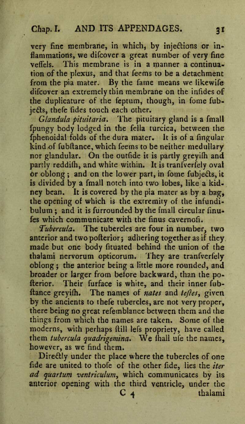 very fine membrane, in which, by injeftions or in- flammations, we difeover a great number of very fine veflels. This membrane is in a manner a continua- tion of the plexus, and that feems to be a detachment from the pia mater. By the fame means we likewife difeover an extremely thin membrane on the infides of the duplicature of the feptum, though, in fome fub- jeds, thefc fides touch each other. Glandula fitiiitaria. The pituitary gland is a fmall fpungy body lodged in the fella turcica, between the fphenoidal folds of the dura mater. It is of a Angular kind of fubftance, which feems to be neither medullary nor glandular. On the outfide it is partly greyifh and partly reddifli, and white within. It is tranfverfely oval or oblong; and on the lower part, in fome fubjeds, it is divided by a fmall notch into two lobes, like a kid- ney bean. It is covered by the pia mater as by a bag, the opening of which is the extremity of the infundi- bulum ; and it is furrounded by the fmall circular finu- fes which communicate with the finus cavernofi. Tuhercula, The tubercles arc four in number, two anterior and two poflerior; adhering together as if they made but one body fituated behind the union of the thalami nervorum opticorum. They are tranfverfely oblong ; the anterior being a little more rounded, and broader or larger from before backward, than the po- fterior. Their furface is white, and their inner fub- ftance greyifh. The names of nates and tejlesy given by the ancients to thefe tubercles, are not very proper, there being no great refemblance between them and the things from which the names are taken. Some of the moderns, with perhaps ftill lefs propriety, have called them tubercula quadrigemina* We fhali ufe the names, however, as we find them. Diredtly under the place where the tubercles of one fide are united to thofe of the other fide, lies the iter ad quartum ventriculuniy which communicates by its anterior opening with the third ventricle, under the C 4 thalami