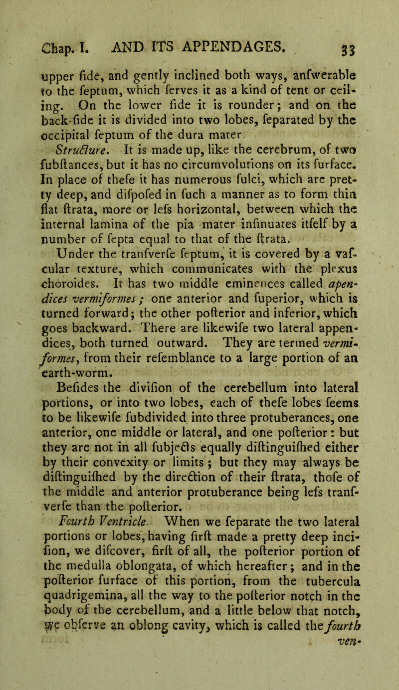 upper fide, and gently inclined both ways, anfwerable to the feptum, which ferves it as a kind of tent or ceil- ing. On the lower fide it is rounder; and on the back-fide it is divided into two lobes, feparated by the occipital feptum of the dura mater. StruSfure. It is made up, like the cerebrum, of two fubftances, but it has no circumvolutions on its furface. In place of thefe it has numerous fulci, which arc pret- ty deep, and difpofed in fuch a manner as to form thin flat ftrata, more or lefs horizontal, between which the internal lamina of the pia mater infinuates itfelf by a number of fepta equal to that of the ftrata. Under the tranfverfe feptum, it is covered by a vaf- cular texture, which communicates with the plexus choroides. It has two middle eminences called apen- dices vermiformes ; one anterior and fuperior, which is turned forward; the other pofterior and inferior, which goes backward. There are likewife two lateral appen- dices, both turned outward. They are termed vermU formes^ from their refemblance to a large portion of an earth-worm. Befides the divifion of the cerebellum into lateral portions, or into two lobes, each of thefe lobes feems to be likewife fubdivided into three protuberances, one anterior, one middle or lateral, and one pofterior: but they are not in all fubjeds equally diftinguiflied either by their convexity or limits ; but they may always be diftinguiflied by the direftion of their ftrata, thofe of the middle and anterior protuberance being lefs tranf- verfe than the pofterior. Fourth Ventricle. When we feparate the two lateral portions or lobes, having firft made a pretty deep inci- iion, we difeover, firft of all, the pofterior portion of the medulla oblongata, of which hereafter; and in the pofterior furface of this portion, from the tubercula quadrigemina, all the way to the pofterior notch in the body of the cerebellum, and a little below that notch, obferve an oblong cavity, which is called the fourth ven*