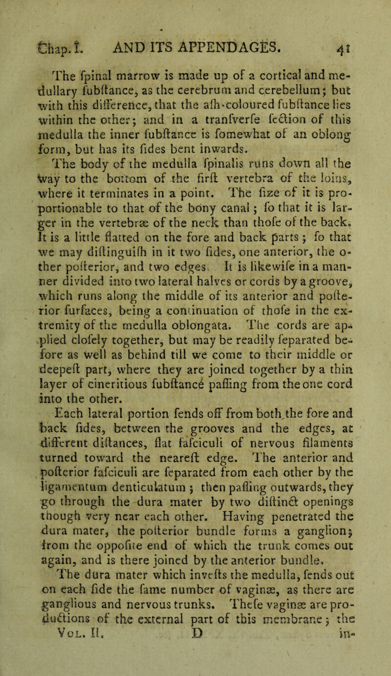 The fpinal marrow is made up of a cortical and me- dullary fubftancCj as the cerebrum and cerebellum; but with this diiFerence, that the afh-coloured fubflance lies within the other; and in a tranfverfe fc6lion of this medulla the inner fubftance is fomewhat of an oblong form, but has its Tides bent inwards. The body of the medulla fpinalis runs down all the Way to the bottom of the firft vertebra of the loins, where it terminates in a point. The Tize of it is pro- portionable to that of the bony canal; fo that it is lar- ger in the vertebrae of the neck than thofe of the back. It is a little flatted on the fore and back parts; fo that we may diftinguifh in it two Tides, one anterior, the o- ther polterior, and two edges It is likewifc in a man- ner divided into two lateral halves or cords by a groove, which runs along the middle of its anterior and pohe- rior furfaces, being a continuation of thofe in the ex- tremity of the medulla oblongata. The cords are ap- plied clofeiy together, but may be readily feparated be- fore as well as behind till we come to their middle or deeped: part, where they are joined together by a thin layer of cineritious fubftance paffing from the one cord into the other. Each lateral portion fends off from botffthe fore and back Tides, between the grooves and the edges, at different diftances, flat fafciculi of nervous filaments turned toward the neareft edge. The anterior and pofterior fafciculi are feparated from each other by the ligamentum denticulatum ; then pafling outwards, they go through the dura mater by two diftind openings though very near each other. Having penetrated the dura mater, the pofterior bundle forms a ganglion; from the oppoTite end of which the trunk comes out again, and is there joined by the anterior bundle. The dura mater which invefts the medulla, lends out on each Tide the fame number of vaginas, as there are ganglious and nervous trunks. Thefe vaginas are pro- dudions of the external part of this membrane; the VoL. II. D in-