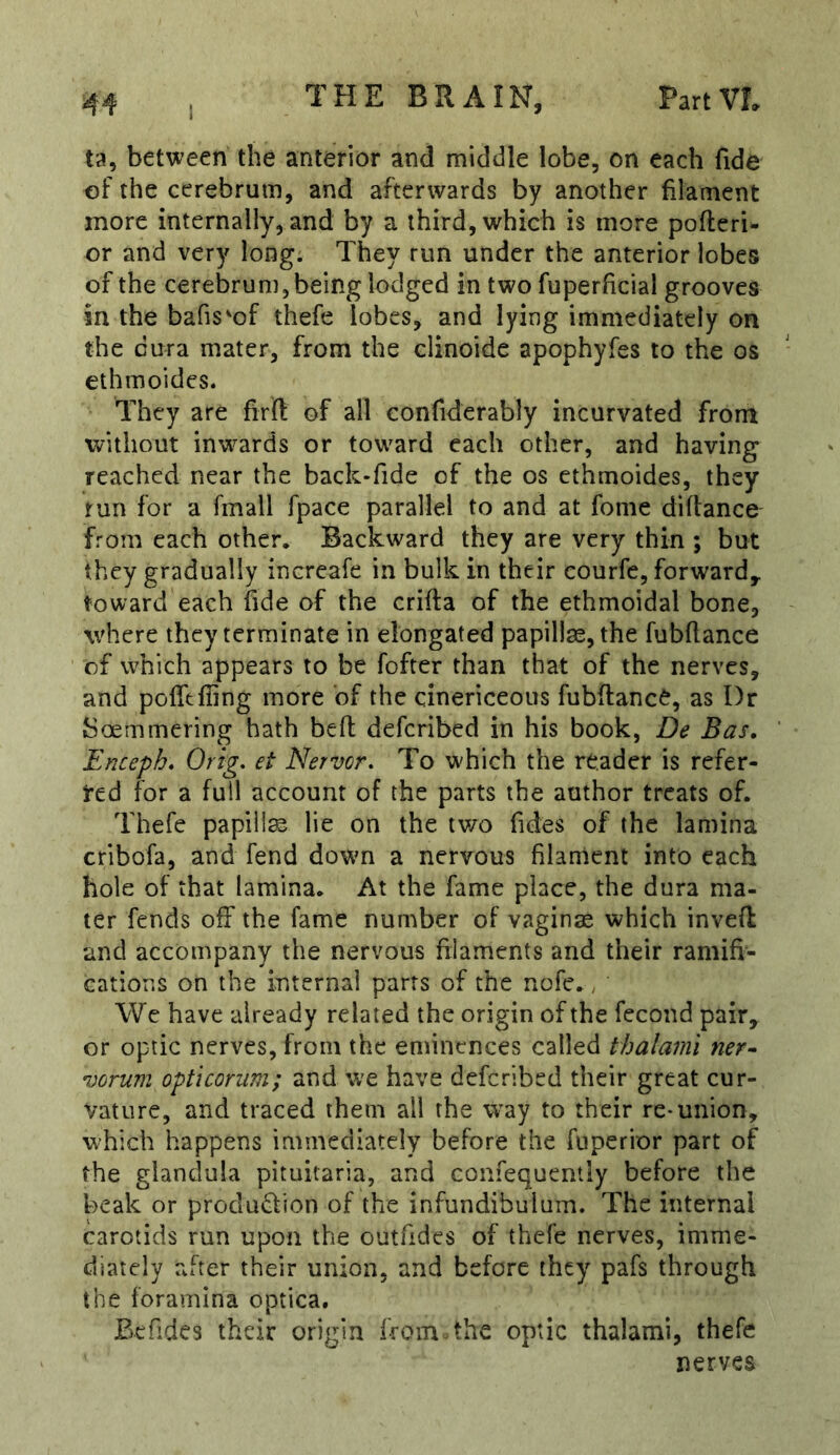 I ta, between the anterior and middle lobe, on each fide of the cerebrum, and afterwards by another filament more internally, and by a third, which is more pofteri- or and very long. They run under the anterior lobes of the cerebrum, being lodged in two fuperficial grooves in the bafis'of thefe lobes, and lying immediately on the dura mater, from the clinoide apophyfes to the os ethmoides. They are firfl: of all confiderably incurvated from without inw^ards or toward each other, and having reached near the back-fide of the os ethmoides, they run for a fmall fpace parallel to and at fome diflance from each other. Backward they are very thin ; but they gradually increafe in bulk in their courfe, forward^ toward each fide of the crifta of the ethmoidal bone, where they terminate in elongated papillae, the fubflance of which appears to be fofter than that of the nerves, and pofltfling more of the cinericeous fubftanc^, as Dr Soemmering hath befl defcribed in his book, De Bas, Enceph* Orig, et Nervor, To w'hich the reader is refer- red for a full account of the parts the author treats of. Thefe papilla lie on the tv/o Tides of the lamina cribofa, and fend dowm a nervous filament into each hole of that lamina. At the fame place, the dura ma- ter fends off the fame number of vagina which invefl; and accompany the nervous filaments and their ramifi- cations on the internal parrs of the nofe.; We have already related the origin of the fecond pair, or optic nerves, from the eminences called ihalami ner^ vorum opticorum; and we have defcribed their great cur- vature, and traced them all the way to their re* union, which happens immediately before the fuperior part of the glandula pituitaria, and confequenily before the beak or produdion of the infundibulum. The internal carotids run upon the outfides of thefe nerves, imme- diately after their union, and before they pafs through the foramina optica, Befides their origin from the optic thalami, thefe nerves