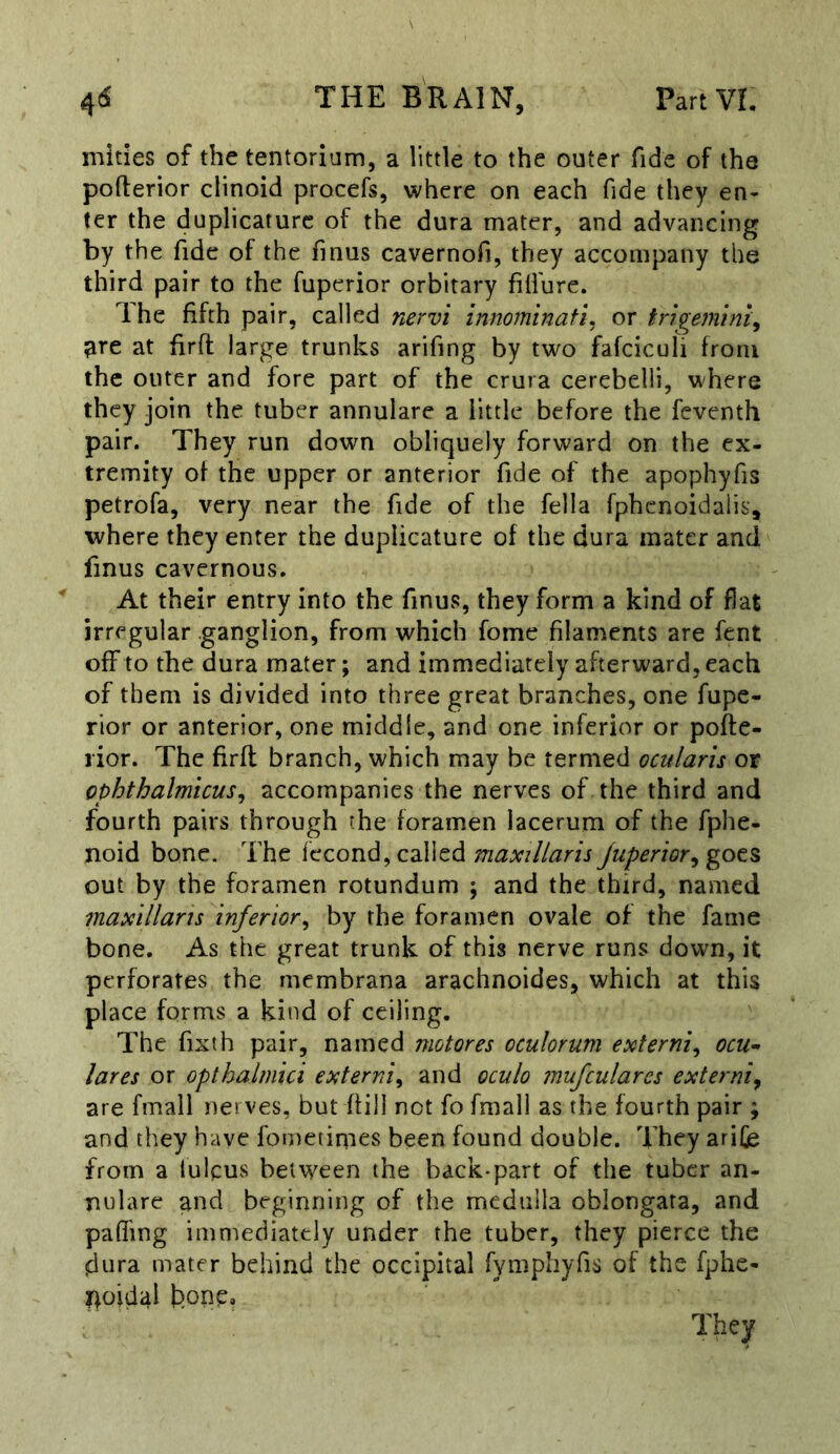 mities of the tentorium, a little to the outer fide of the pofterior clinoid procefs, where on each fide they en- ter the duplicaturc of the dura mater, and advancing by the fide of the fmus cavernofi, they accompany the third pair to the fupcrior orbitary fifi'ure. Ihe fifth pair, called nervi innominafi. or trigemini^ ?ire at firft large trunks arifing by two fafciculi from the outer and fore part of the crura cerebelli, where they join the tuber annulare a iittie before the feventh pair. They run down obliquely forward on the ex- tremity of the upper or anterior fide of the apophyfis petrofa, very near the fide of the fella fphcnoidaiis, where they enter the duplicature of the dura mater and finus cavernous. At their entry into the finus, they form a kind of flat irregular ganglion, from which fome filaments are fent off to tbe dura mater; and immediately afterward, each of them is divided into three great branches, one fupe- rior or anterior, one middle, and one inferior or pofte- rior. The firft branch, which may be termed ocularis or ophthalmicus^ accompanies the nerves of the third and fourth pairs through the foramen lacerum of the fphe- noid bone. The fecond, called Juperior^got^ out by the foramen rotundum ; and the third, named maxillaris inferior^ by the foramen ovale of the fame bone. As the great trunk of this nerve runs down, it perforates the membrana arachnoides, which at this place forms a kind of ceiling. The fixth pair, named motores oculorum externi^ ocu- lares or opthalmici externi^ and oculo mufculares externiy are fmall nerves, but ffill not fo fmall as the fourth pair ; and they have fometimes been found double. They arifie from a lulcus between the back-part of the tuber an- nulare and beginning of the medulla oblongata, and paffing immediately under the tuber, they pierce the dura mater behind the occipital fymphyfis of the fphe- noidal bonp.
