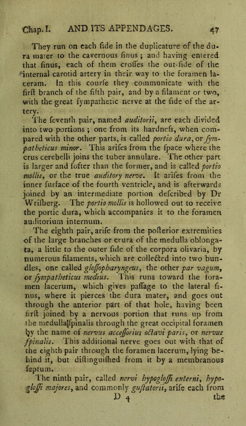 They run on each fide in the duplicature of the du- ra mater to the cavernous finus ; and having entered that finus, each of them erodes the out-fuie of the internal carotid artery in their way to the foramen la- ceram. in this courle they communicate with the firfl: branch of the fifth pair, and by a filament or two, with the great fympathetic nerve at the fide of the ar- tery. The feventh pair, named auditorily are each divided into two portions ; one from its hardnefs, when com- pared with the other parts, is called portlo dura^ or fym- fatheticus minor. This arifes from the fpace where the crus cerebelli joins the tuber annulare. The other part is larger and fofter than the former, and is called portlo moUisy or the true auditory nerve. It arifes from the inner furface of the fourth ventricle, and is afterwards joined by an intermediate portion deferibed by Dr Wrifberg. The portlo mollis is hollowed out to receive the portic dura, which accompanies it to the foramen auditorium internum. The eighth pair, arife from the pofierior extremities of the large branches or crura of the medulla oblonga- ta, a little to the outer fide of the corpora olivaria, by numerous filaments, which are colledfed into two bun- dles, one called gloffopharyngeusy the other par vagumj or fympathetlcus medlus. This runs toward the fora- men lacerum, which gives pafiage to the lateral fi- nus, where it pierces the dura mater, and goes out through the anterior p^rt of that hole, having been firlt joined by a nervous portion that runs up from the meduliajfpinalis through the great occipital foramen. l}y the name of nervus accejforius odlavt parisy or nervus fplnalis. This additional nerve goes out with that of the eighth pair through the foramen lacerum, lying be- hind it, but diflinguifhed from it by a membranous feptuin. The ninth pair, called nervl hypoglojjfi ei^terniy hypf>^ gloj^. majoresy and commonly guflatorii^ arife each from D ^ tlia