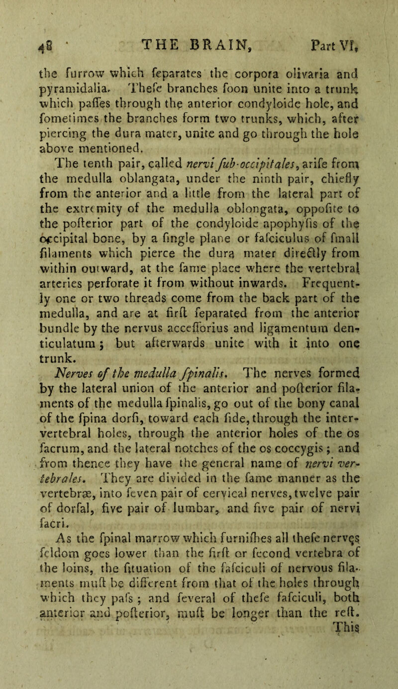 the furrow which feparates the corpora olivaria and pyramidalia. Thefe branches foon unite into a trunH which pafles through the anterior condyloidc hole, and fometimcs the branches form two trunks, which, after piercing the dura mater, unite and go through the hole above mentioned* The tenth pair, called nervi fub-occlpitales^ arife front the medulla oblangata, under the ninth pair, chiefly from the anterior and a little from the lateral part of the extremity of the medulla oblongata, oppofite to the poflerior part of the condyloidc apophyfis of the occipital bone, by a Angle plane or fafciculus of fmall filaments which pierce the dura mater direflly from within outward, at the fame place where the vertebral arteries perforate it from without inwards. Frequent- ly one or two threads come from the back part of the medulla, and are at firfl feparated from the anterior bundle by the nervus accefibrius and ligamentum den- ticulatum; but afterwards unite wdth it into one trunk. Nerves of the medulla fpinalis. The nerves formed by the lateral union of the anterior and pofterior fila- ments of the medulla fpinalis, go out of the bony canal of the fpina dorfi, toward each fide, through the inter- vertebral holes, through the anterior holes of the os factum, and the lateral notches of the os coccygis; and from thence they have the general name of nervi ver- tebraks. They are divided in the fame manner as the vertebrae, into feven pair of cervical nerves, tw^elve pair of dorfal, five pair of lumbar, and five pair of nervi facri. As the fpinal marrow which furnifhes all thefe nervqs; fcldom goes lower than the firfl or fecond vertebra of the loins, the fituation of the fafciculi of nervous fila- ments mufl be different from that of the holes through which they pafs ; and feveral of thefe fafciculi, both anterior and poflerior, mufl be longer than the reft.