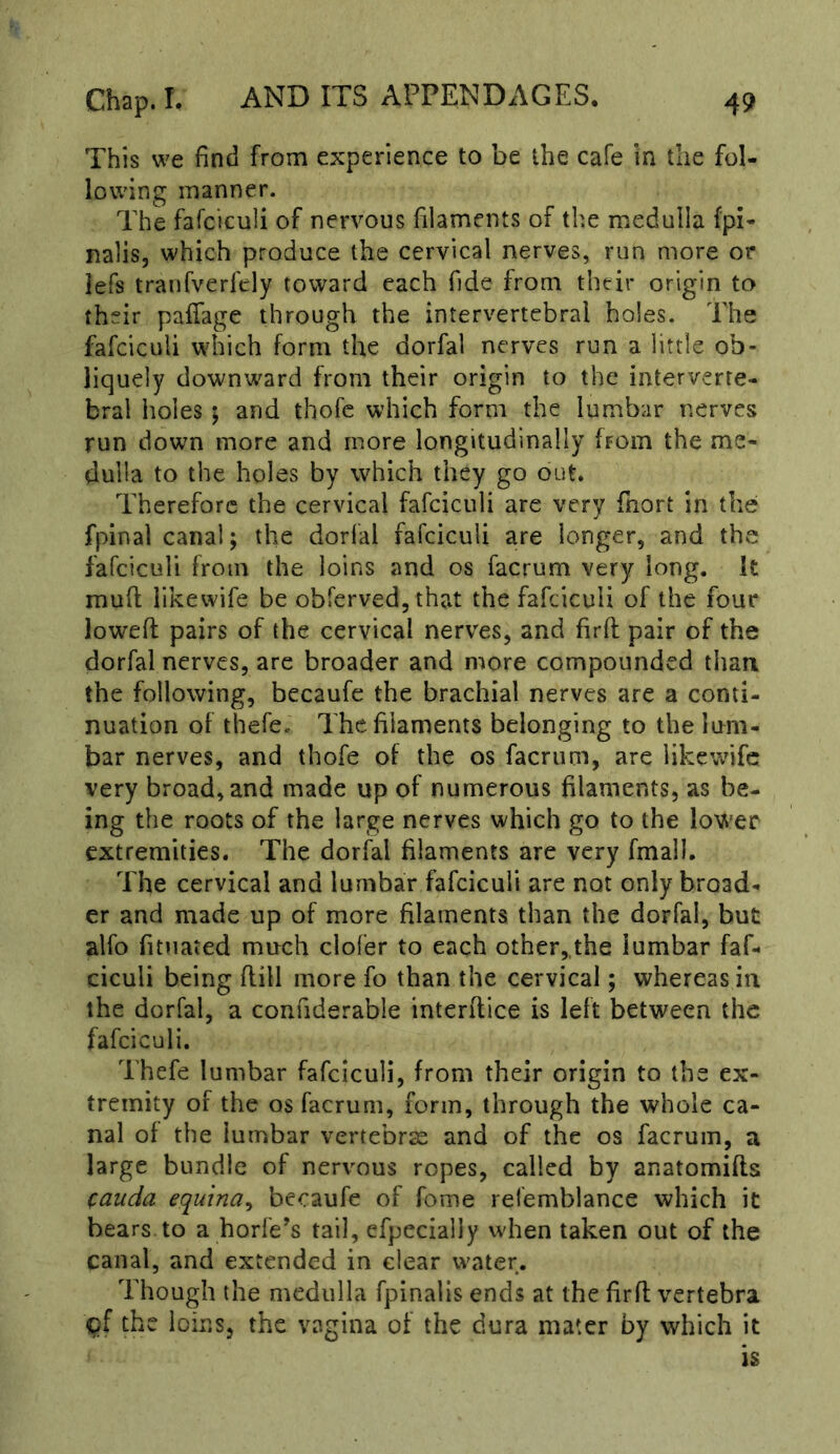 This we find from experience to be the cafe in the fol- lowing manner. The fafciculi of nervous filaments of the medulla fpi- nalis, which produce the cervical nerves, run more or lefs tranfverfely toward each fide from their origin to their paffage through the intervertebral holes. The fafciculi which form the dorfal nerves run a little ob- liquely downward from their origin to the interverte- bral holes ; and thofc which form the lumbar nerves run down more and more longitudinally from the me- dulla to the holes by which they go out. Therefore the cervical fafciculi are very fhort in the fpinal canal; the dorfal fafciculi are longer, and the fafciculi from the loins and os facrum very long. It muff likewife be obferved, that the fafciculi of the four lowed: pairs of the cervical nerves, and firfl pair of the dorfal nerves, arc broader and more compounded than the following, becaufe the brachial nerves are a conti- nuation of thefe. The. filaments belonging to the lum- bar nerves, and thofe of the os facrum, are likewife very broad, and made up of numerous filaments, as be- ing the roots of the large nerves which go to the lower extremities. The dorfal filaments are very fmall. The cervical and lumbar fafciculi are not only broad- er and made up of more filaments than the dorfal, but alfo fituated much clofer to each other,,the lumbar faf- ciculi being flill more fo than the cervical; whereas in the dorfal, a confiderable interftice is left between the fafciculi. Thefe lumbar fafciculi, from their origin to the ex- tremity of the os facrum, form, through the whole ca- nal of the lumbar vertebrae and of the os facrum, a large bundle of nervous ropes, called by anatomifls cauda equina^ bccaufe of fome refemblance which it bears to a horfe’s tail, efpecially when taken out of the canal, and extended in clear water. Though the medulla fpinalis ends at the firfl vertebra the loins, the vagina of the dura mater by which it
