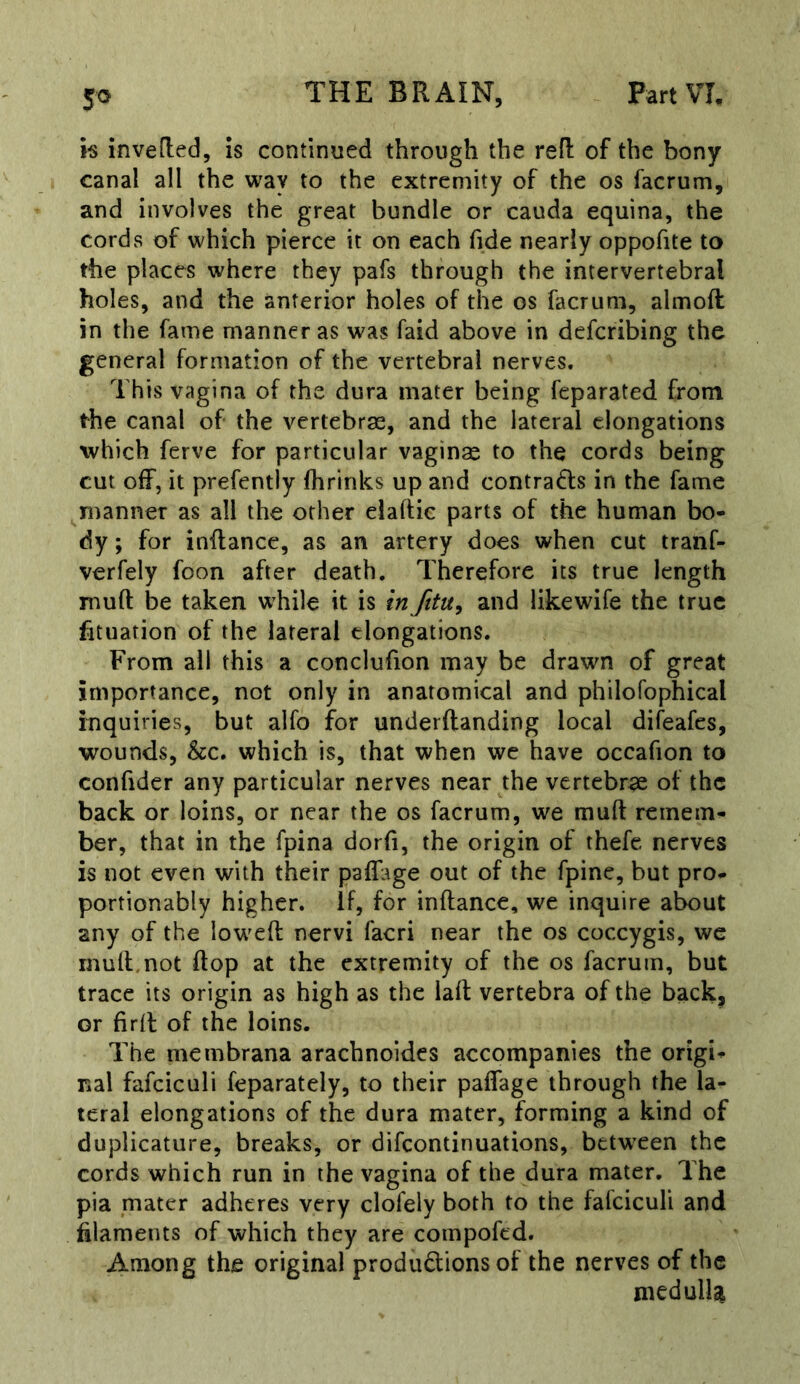 h invefled, is continued through the refi: of the bony canal all the way to the extremity of the os facrum, and involves the great bundle or cauda equina, the cords of which pierce it on each fide nearly oppofite to the places where they pafs through the intervertebral holes, and the anterior holes of the os facrum, almoft in the fame manner as was faid above in defcribing the general formation of the vertebral nerves. This vagina of the dura mater being feparated from the canal of the vertebras, and the lateral elongations which ferve for particular vaginas to the cords being cut off, it prefently {brinks up and contrails in the fame manner as all the other elaftic parts of the human bo- dy ; for inflance, as an artery does when cut tranf- verfely foon after death. Therefore its true length muft be taken while it is in fttu^ and like wife the true htuation of the lateral elongations. From all this a conclufion may be drawn of great importance, not only in anatomical and philofophical inquiries, but alfo for underflanding local difeafes, wounds, &c. which is, that when we have occafion to confider any particular nerves near the vertebras of the back or loins, or near the os facrum, we muft remem- ber, that in the fpina dorfi, the origin of thefe nerves is not even with their paffage out of the fpine, but pro- portionably higher. If, for inftance, we inquire about any of the lowed nervi facri near the os coccygis, we muft.not flop at the extremity of the os facrum, but trace its origin as high as the laft vertebra of the back, or firll of the loins. The membrana arachnoides accompanies the origi- nal fafciculi feparately, to their paflage through the la- teral elongations of the dura mater, forming a kind of duplicature, breaks, or difeontinuations, betw^een the cords which run in the vagina of the dura mater. The pia mater adheres very clofely both to the fafciculi and filaments of which they are compofed. Among the original produdionsof the nerves of the medullat